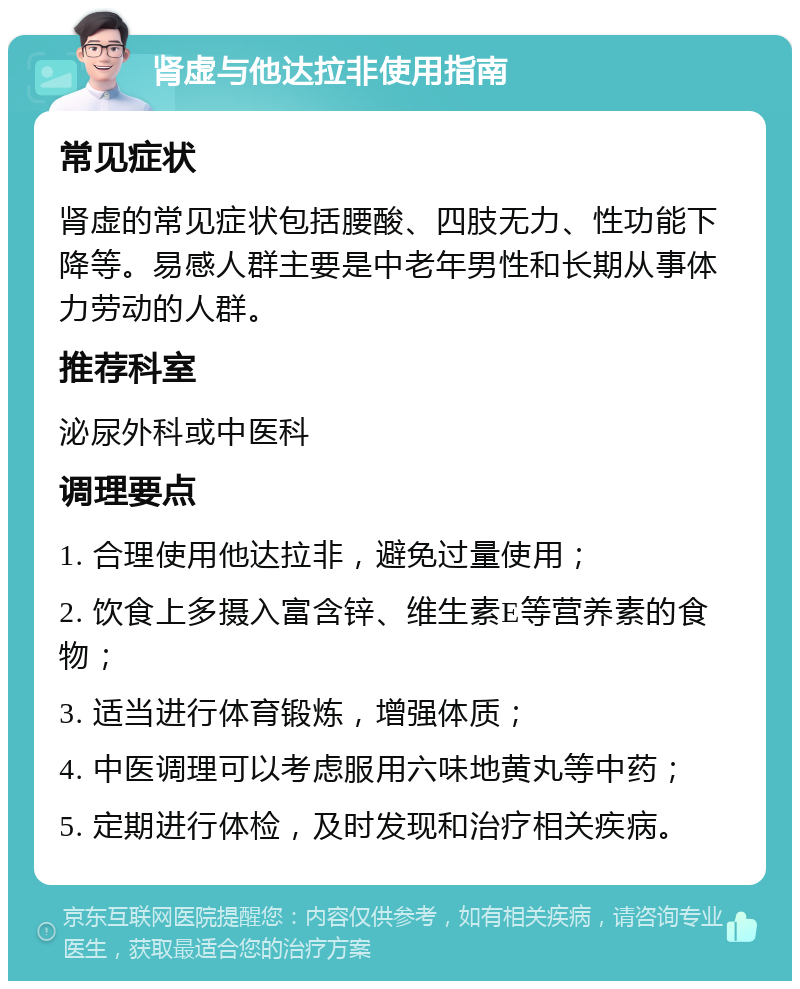 肾虚与他达拉非使用指南 常见症状 肾虚的常见症状包括腰酸、四肢无力、性功能下降等。易感人群主要是中老年男性和长期从事体力劳动的人群。 推荐科室 泌尿外科或中医科 调理要点 1. 合理使用他达拉非，避免过量使用； 2. 饮食上多摄入富含锌、维生素E等营养素的食物； 3. 适当进行体育锻炼，增强体质； 4. 中医调理可以考虑服用六味地黄丸等中药； 5. 定期进行体检，及时发现和治疗相关疾病。