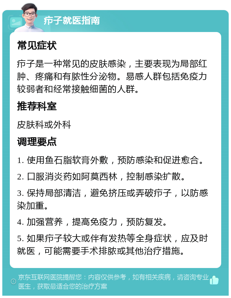 疖子就医指南 常见症状 疖子是一种常见的皮肤感染，主要表现为局部红肿、疼痛和有脓性分泌物。易感人群包括免疫力较弱者和经常接触细菌的人群。 推荐科室 皮肤科或外科 调理要点 1. 使用鱼石脂软膏外敷，预防感染和促进愈合。 2. 口服消炎药如阿莫西林，控制感染扩散。 3. 保持局部清洁，避免挤压或弄破疖子，以防感染加重。 4. 加强营养，提高免疫力，预防复发。 5. 如果疖子较大或伴有发热等全身症状，应及时就医，可能需要手术排脓或其他治疗措施。