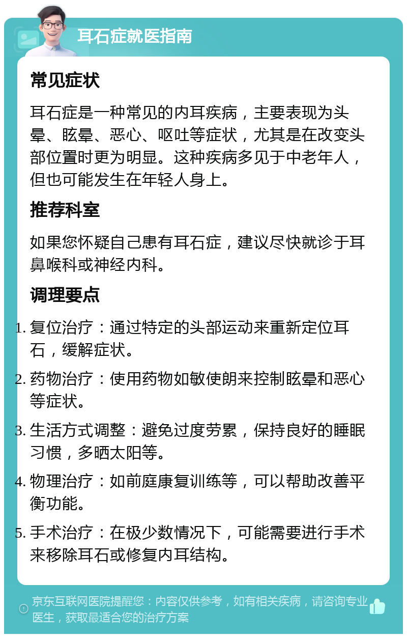 耳石症就医指南 常见症状 耳石症是一种常见的内耳疾病，主要表现为头晕、眩晕、恶心、呕吐等症状，尤其是在改变头部位置时更为明显。这种疾病多见于中老年人，但也可能发生在年轻人身上。 推荐科室 如果您怀疑自己患有耳石症，建议尽快就诊于耳鼻喉科或神经内科。 调理要点 复位治疗：通过特定的头部运动来重新定位耳石，缓解症状。 药物治疗：使用药物如敏使朗来控制眩晕和恶心等症状。 生活方式调整：避免过度劳累，保持良好的睡眠习惯，多晒太阳等。 物理治疗：如前庭康复训练等，可以帮助改善平衡功能。 手术治疗：在极少数情况下，可能需要进行手术来移除耳石或修复内耳结构。