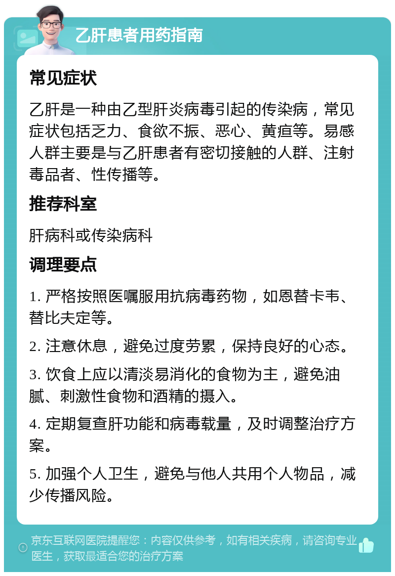 乙肝患者用药指南 常见症状 乙肝是一种由乙型肝炎病毒引起的传染病，常见症状包括乏力、食欲不振、恶心、黄疸等。易感人群主要是与乙肝患者有密切接触的人群、注射毒品者、性传播等。 推荐科室 肝病科或传染病科 调理要点 1. 严格按照医嘱服用抗病毒药物，如恩替卡韦、替比夫定等。 2. 注意休息，避免过度劳累，保持良好的心态。 3. 饮食上应以清淡易消化的食物为主，避免油腻、刺激性食物和酒精的摄入。 4. 定期复查肝功能和病毒载量，及时调整治疗方案。 5. 加强个人卫生，避免与他人共用个人物品，减少传播风险。