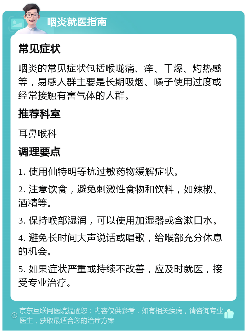 咽炎就医指南 常见症状 咽炎的常见症状包括喉咙痛、痒、干燥、灼热感等，易感人群主要是长期吸烟、嗓子使用过度或经常接触有害气体的人群。 推荐科室 耳鼻喉科 调理要点 1. 使用仙特明等抗过敏药物缓解症状。 2. 注意饮食，避免刺激性食物和饮料，如辣椒、酒精等。 3. 保持喉部湿润，可以使用加湿器或含漱口水。 4. 避免长时间大声说话或唱歌，给喉部充分休息的机会。 5. 如果症状严重或持续不改善，应及时就医，接受专业治疗。