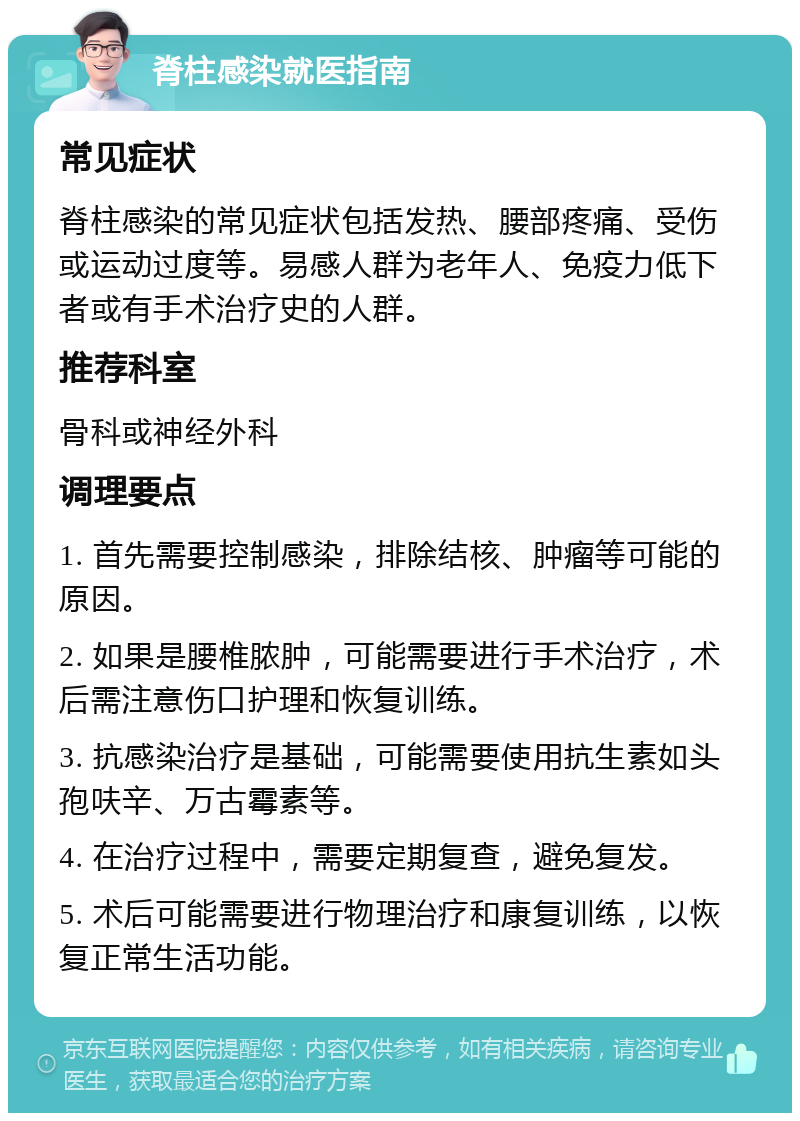 脊柱感染就医指南 常见症状 脊柱感染的常见症状包括发热、腰部疼痛、受伤或运动过度等。易感人群为老年人、免疫力低下者或有手术治疗史的人群。 推荐科室 骨科或神经外科 调理要点 1. 首先需要控制感染，排除结核、肿瘤等可能的原因。 2. 如果是腰椎脓肿，可能需要进行手术治疗，术后需注意伤口护理和恢复训练。 3. 抗感染治疗是基础，可能需要使用抗生素如头孢呋辛、万古霉素等。 4. 在治疗过程中，需要定期复查，避免复发。 5. 术后可能需要进行物理治疗和康复训练，以恢复正常生活功能。