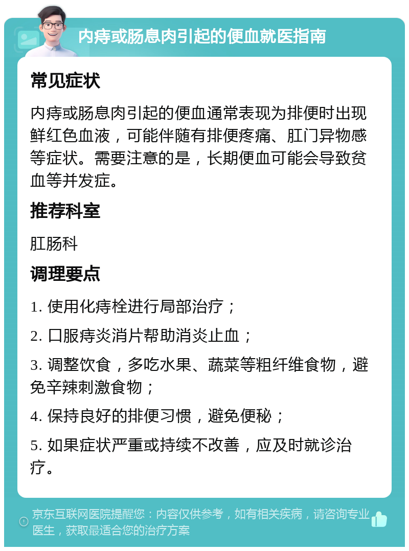 内痔或肠息肉引起的便血就医指南 常见症状 内痔或肠息肉引起的便血通常表现为排便时出现鲜红色血液，可能伴随有排便疼痛、肛门异物感等症状。需要注意的是，长期便血可能会导致贫血等并发症。 推荐科室 肛肠科 调理要点 1. 使用化痔栓进行局部治疗； 2. 口服痔炎消片帮助消炎止血； 3. 调整饮食，多吃水果、蔬菜等粗纤维食物，避免辛辣刺激食物； 4. 保持良好的排便习惯，避免便秘； 5. 如果症状严重或持续不改善，应及时就诊治疗。