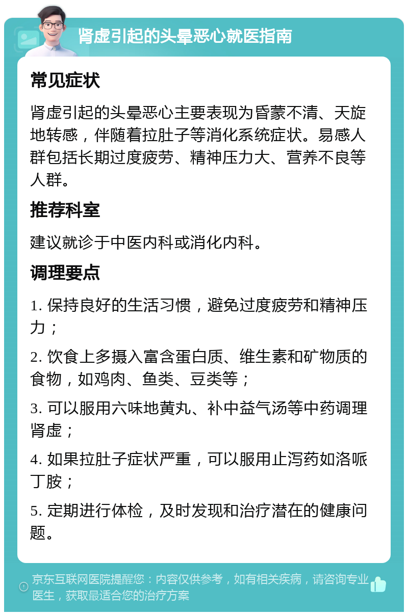 肾虚引起的头晕恶心就医指南 常见症状 肾虚引起的头晕恶心主要表现为昏蒙不清、天旋地转感，伴随着拉肚子等消化系统症状。易感人群包括长期过度疲劳、精神压力大、营养不良等人群。 推荐科室 建议就诊于中医内科或消化内科。 调理要点 1. 保持良好的生活习惯，避免过度疲劳和精神压力； 2. 饮食上多摄入富含蛋白质、维生素和矿物质的食物，如鸡肉、鱼类、豆类等； 3. 可以服用六味地黄丸、补中益气汤等中药调理肾虚； 4. 如果拉肚子症状严重，可以服用止泻药如洛哌丁胺； 5. 定期进行体检，及时发现和治疗潜在的健康问题。