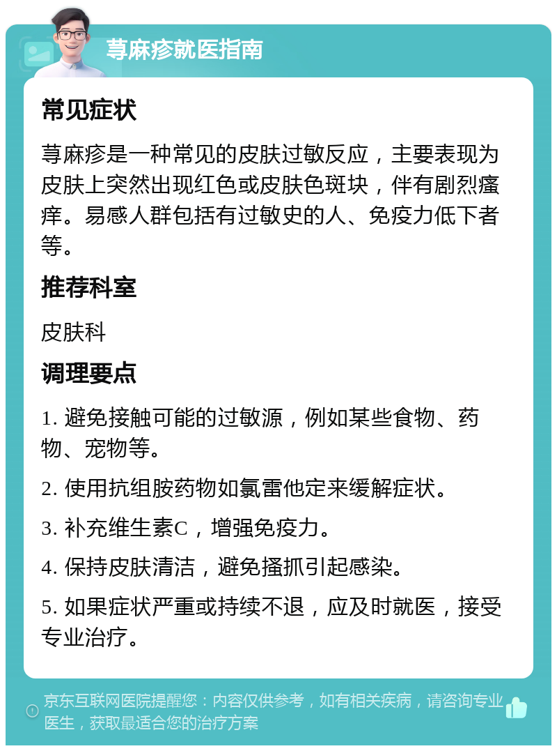 荨麻疹就医指南 常见症状 荨麻疹是一种常见的皮肤过敏反应，主要表现为皮肤上突然出现红色或皮肤色斑块，伴有剧烈瘙痒。易感人群包括有过敏史的人、免疫力低下者等。 推荐科室 皮肤科 调理要点 1. 避免接触可能的过敏源，例如某些食物、药物、宠物等。 2. 使用抗组胺药物如氯雷他定来缓解症状。 3. 补充维生素C，增强免疫力。 4. 保持皮肤清洁，避免搔抓引起感染。 5. 如果症状严重或持续不退，应及时就医，接受专业治疗。