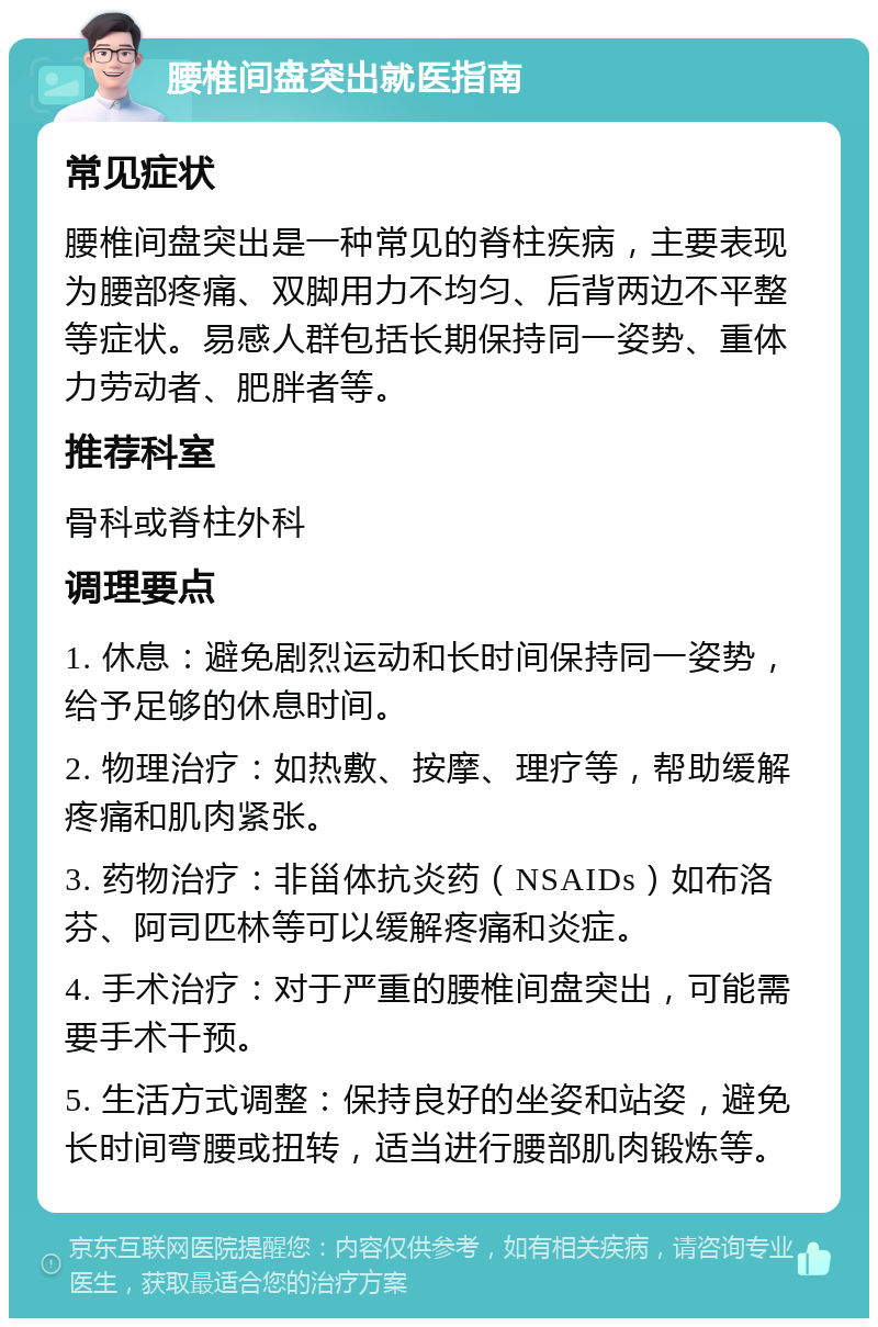 腰椎间盘突出就医指南 常见症状 腰椎间盘突出是一种常见的脊柱疾病，主要表现为腰部疼痛、双脚用力不均匀、后背两边不平整等症状。易感人群包括长期保持同一姿势、重体力劳动者、肥胖者等。 推荐科室 骨科或脊柱外科 调理要点 1. 休息：避免剧烈运动和长时间保持同一姿势，给予足够的休息时间。 2. 物理治疗：如热敷、按摩、理疗等，帮助缓解疼痛和肌肉紧张。 3. 药物治疗：非甾体抗炎药（NSAIDs）如布洛芬、阿司匹林等可以缓解疼痛和炎症。 4. 手术治疗：对于严重的腰椎间盘突出，可能需要手术干预。 5. 生活方式调整：保持良好的坐姿和站姿，避免长时间弯腰或扭转，适当进行腰部肌肉锻炼等。