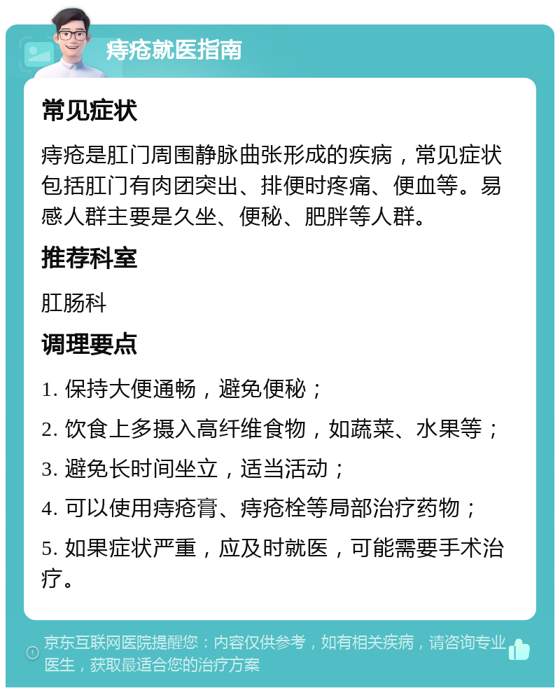 痔疮就医指南 常见症状 痔疮是肛门周围静脉曲张形成的疾病，常见症状包括肛门有肉团突出、排便时疼痛、便血等。易感人群主要是久坐、便秘、肥胖等人群。 推荐科室 肛肠科 调理要点 1. 保持大便通畅，避免便秘； 2. 饮食上多摄入高纤维食物，如蔬菜、水果等； 3. 避免长时间坐立，适当活动； 4. 可以使用痔疮膏、痔疮栓等局部治疗药物； 5. 如果症状严重，应及时就医，可能需要手术治疗。