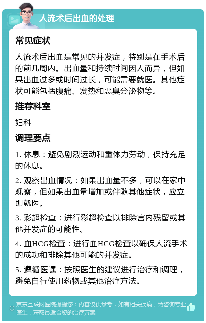 人流术后出血的处理 常见症状 人流术后出血是常见的并发症，特别是在手术后的前几周内。出血量和持续时间因人而异，但如果出血过多或时间过长，可能需要就医。其他症状可能包括腹痛、发热和恶臭分泌物等。 推荐科室 妇科 调理要点 1. 休息：避免剧烈运动和重体力劳动，保持充足的休息。 2. 观察出血情况：如果出血量不多，可以在家中观察，但如果出血量增加或伴随其他症状，应立即就医。 3. 彩超检查：进行彩超检查以排除宫内残留或其他并发症的可能性。 4. 血HCG检查：进行血HCG检查以确保人流手术的成功和排除其他可能的并发症。 5. 遵循医嘱：按照医生的建议进行治疗和调理，避免自行使用药物或其他治疗方法。