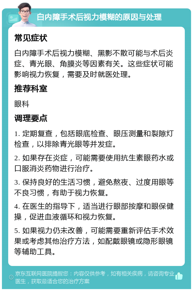 白内障手术后视力模糊的原因与处理 常见症状 白内障手术后视力模糊、黑影不散可能与术后炎症、青光眼、角膜炎等因素有关。这些症状可能影响视力恢复，需要及时就医处理。 推荐科室 眼科 调理要点 1. 定期复查，包括眼底检查、眼压测量和裂隙灯检查，以排除青光眼等并发症。 2. 如果存在炎症，可能需要使用抗生素眼药水或口服消炎药物进行治疗。 3. 保持良好的生活习惯，避免熬夜、过度用眼等不良习惯，有助于视力恢复。 4. 在医生的指导下，适当进行眼部按摩和眼保健操，促进血液循环和视力恢复。 5. 如果视力仍未改善，可能需要重新评估手术效果或考虑其他治疗方法，如配戴眼镜或隐形眼镜等辅助工具。