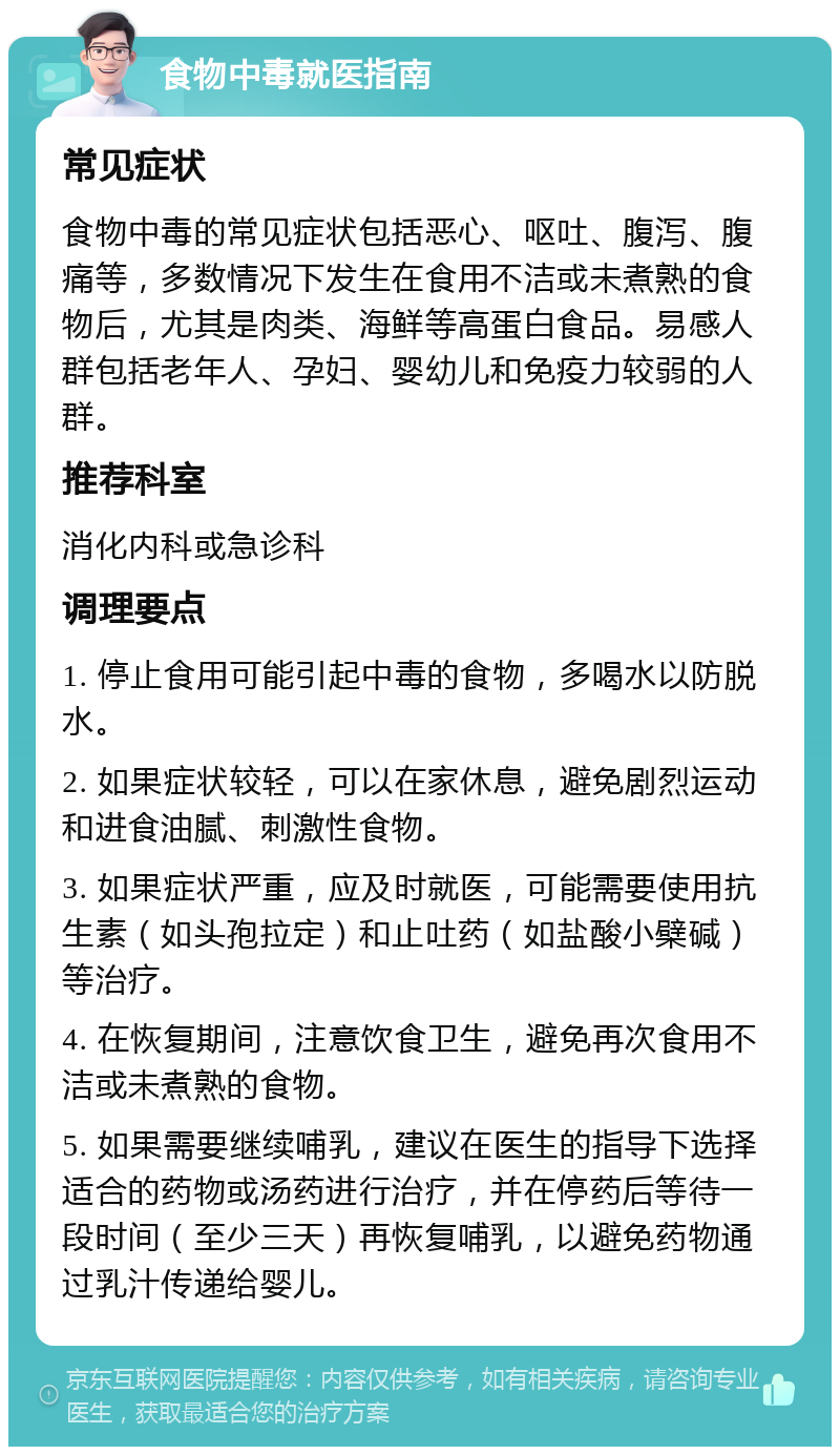 食物中毒就医指南 常见症状 食物中毒的常见症状包括恶心、呕吐、腹泻、腹痛等，多数情况下发生在食用不洁或未煮熟的食物后，尤其是肉类、海鲜等高蛋白食品。易感人群包括老年人、孕妇、婴幼儿和免疫力较弱的人群。 推荐科室 消化内科或急诊科 调理要点 1. 停止食用可能引起中毒的食物，多喝水以防脱水。 2. 如果症状较轻，可以在家休息，避免剧烈运动和进食油腻、刺激性食物。 3. 如果症状严重，应及时就医，可能需要使用抗生素（如头孢拉定）和止吐药（如盐酸小檗碱）等治疗。 4. 在恢复期间，注意饮食卫生，避免再次食用不洁或未煮熟的食物。 5. 如果需要继续哺乳，建议在医生的指导下选择适合的药物或汤药进行治疗，并在停药后等待一段时间（至少三天）再恢复哺乳，以避免药物通过乳汁传递给婴儿。