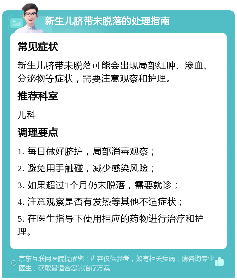 新生儿脐带未脱落的处理指南 常见症状 新生儿脐带未脱落可能会出现局部红肿、渗血、分泌物等症状，需要注意观察和护理。 推荐科室 儿科 调理要点 1. 每日做好脐护，局部消毒观察； 2. 避免用手触碰，减少感染风险； 3. 如果超过1个月仍未脱落，需要就诊； 4. 注意观察是否有发热等其他不适症状； 5. 在医生指导下使用相应的药物进行治疗和护理。