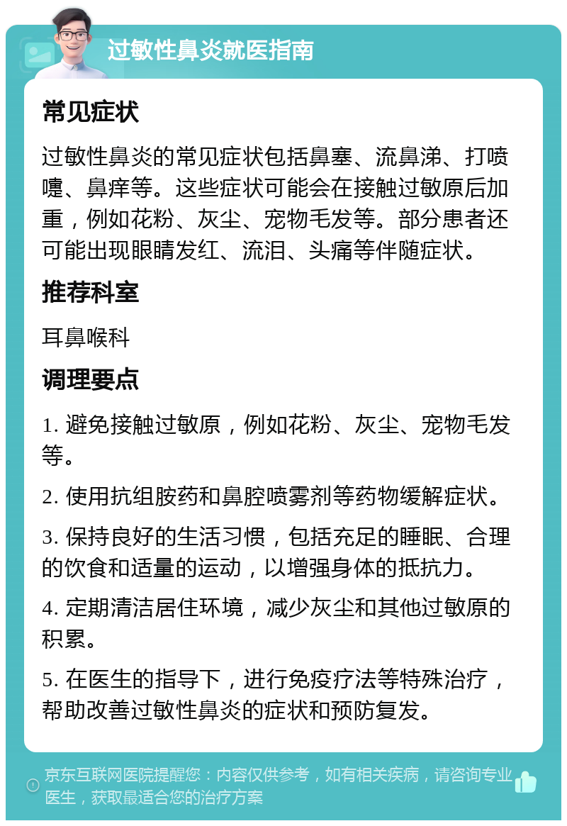 过敏性鼻炎就医指南 常见症状 过敏性鼻炎的常见症状包括鼻塞、流鼻涕、打喷嚏、鼻痒等。这些症状可能会在接触过敏原后加重，例如花粉、灰尘、宠物毛发等。部分患者还可能出现眼睛发红、流泪、头痛等伴随症状。 推荐科室 耳鼻喉科 调理要点 1. 避免接触过敏原，例如花粉、灰尘、宠物毛发等。 2. 使用抗组胺药和鼻腔喷雾剂等药物缓解症状。 3. 保持良好的生活习惯，包括充足的睡眠、合理的饮食和适量的运动，以增强身体的抵抗力。 4. 定期清洁居住环境，减少灰尘和其他过敏原的积累。 5. 在医生的指导下，进行免疫疗法等特殊治疗，帮助改善过敏性鼻炎的症状和预防复发。