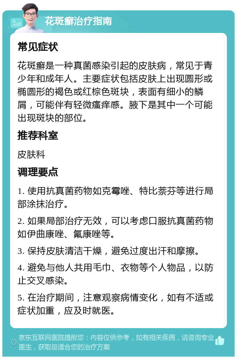 花斑癣治疗指南 常见症状 花斑癣是一种真菌感染引起的皮肤病，常见于青少年和成年人。主要症状包括皮肤上出现圆形或椭圆形的褐色或红棕色斑块，表面有细小的鳞屑，可能伴有轻微瘙痒感。腋下是其中一个可能出现斑块的部位。 推荐科室 皮肤科 调理要点 1. 使用抗真菌药物如克霉唑、特比萘芬等进行局部涂抹治疗。 2. 如果局部治疗无效，可以考虑口服抗真菌药物如伊曲康唑、氟康唑等。 3. 保持皮肤清洁干燥，避免过度出汗和摩擦。 4. 避免与他人共用毛巾、衣物等个人物品，以防止交叉感染。 5. 在治疗期间，注意观察病情变化，如有不适或症状加重，应及时就医。