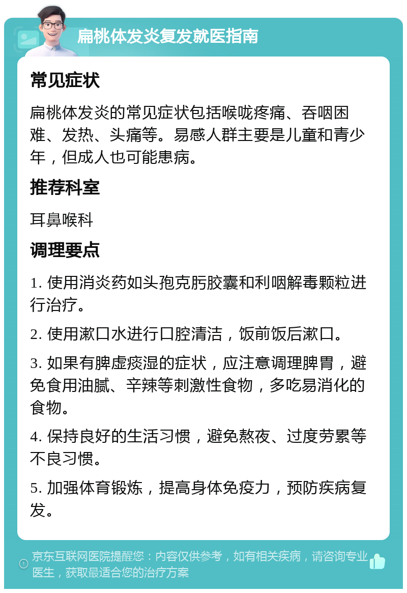 扁桃体发炎复发就医指南 常见症状 扁桃体发炎的常见症状包括喉咙疼痛、吞咽困难、发热、头痛等。易感人群主要是儿童和青少年，但成人也可能患病。 推荐科室 耳鼻喉科 调理要点 1. 使用消炎药如头孢克肟胶囊和利咽解毒颗粒进行治疗。 2. 使用漱口水进行口腔清洁，饭前饭后漱口。 3. 如果有脾虚痰湿的症状，应注意调理脾胃，避免食用油腻、辛辣等刺激性食物，多吃易消化的食物。 4. 保持良好的生活习惯，避免熬夜、过度劳累等不良习惯。 5. 加强体育锻炼，提高身体免疫力，预防疾病复发。