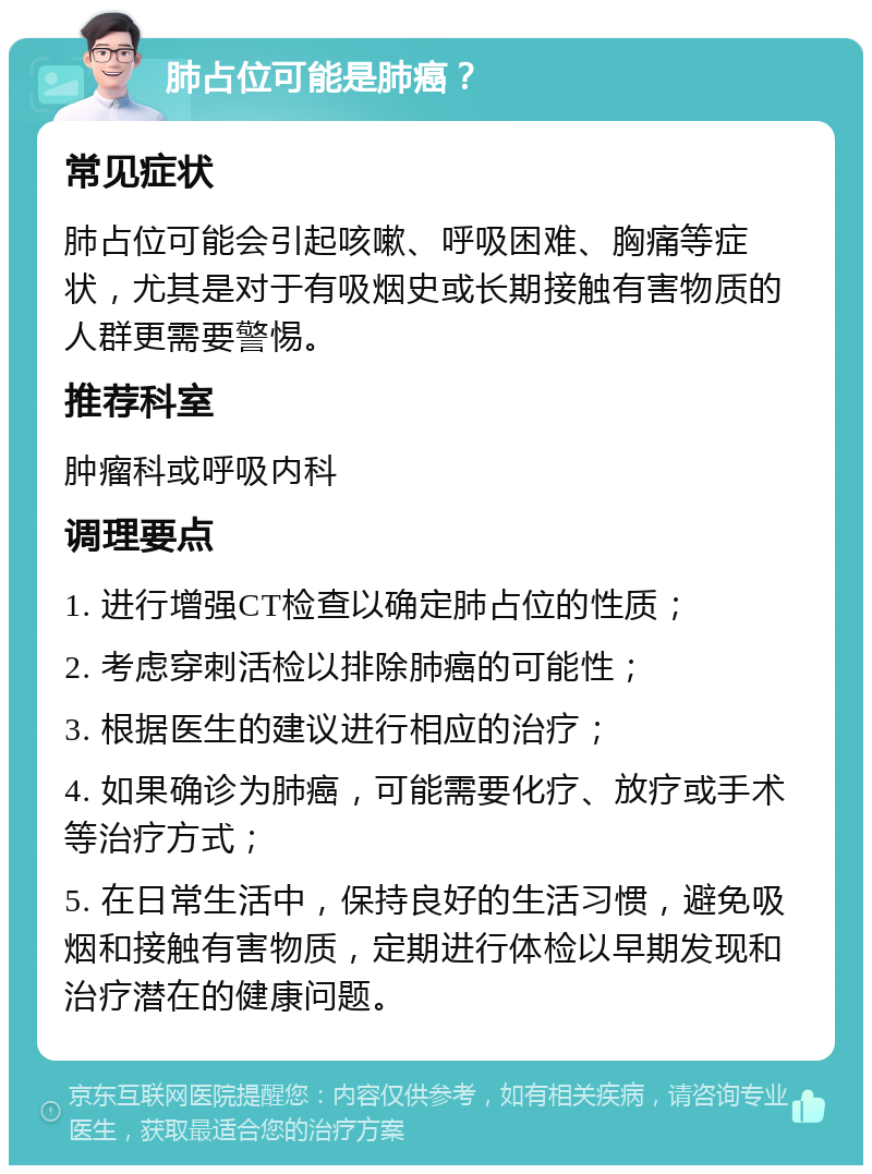 肺占位可能是肺癌？ 常见症状 肺占位可能会引起咳嗽、呼吸困难、胸痛等症状，尤其是对于有吸烟史或长期接触有害物质的人群更需要警惕。 推荐科室 肿瘤科或呼吸内科 调理要点 1. 进行增强CT检查以确定肺占位的性质； 2. 考虑穿刺活检以排除肺癌的可能性； 3. 根据医生的建议进行相应的治疗； 4. 如果确诊为肺癌，可能需要化疗、放疗或手术等治疗方式； 5. 在日常生活中，保持良好的生活习惯，避免吸烟和接触有害物质，定期进行体检以早期发现和治疗潜在的健康问题。