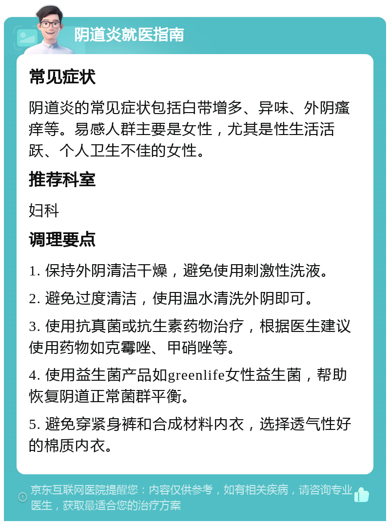 阴道炎就医指南 常见症状 阴道炎的常见症状包括白带增多、异味、外阴瘙痒等。易感人群主要是女性，尤其是性生活活跃、个人卫生不佳的女性。 推荐科室 妇科 调理要点 1. 保持外阴清洁干燥，避免使用刺激性洗液。 2. 避免过度清洁，使用温水清洗外阴即可。 3. 使用抗真菌或抗生素药物治疗，根据医生建议使用药物如克霉唑、甲硝唑等。 4. 使用益生菌产品如greenlife女性益生菌，帮助恢复阴道正常菌群平衡。 5. 避免穿紧身裤和合成材料内衣，选择透气性好的棉质内衣。