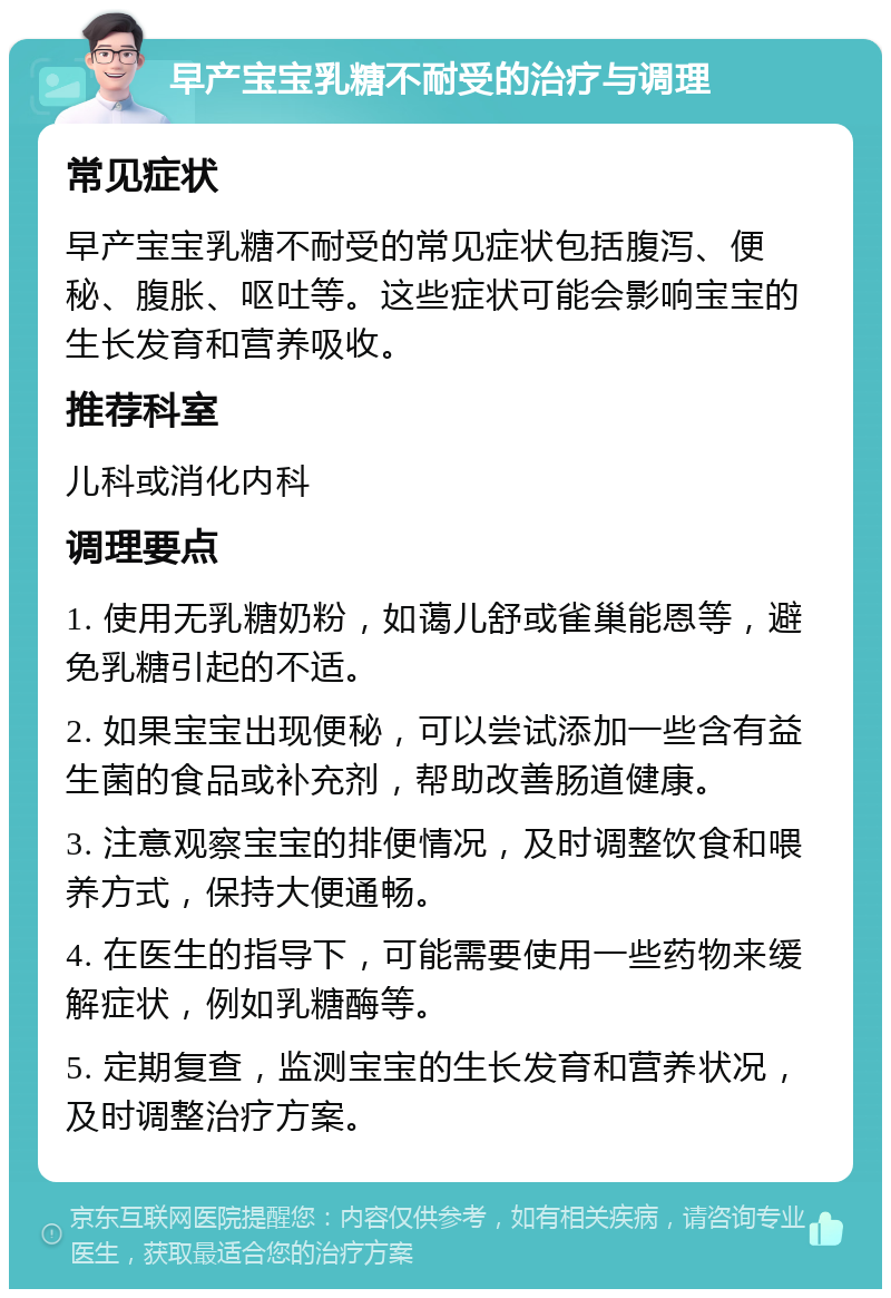 早产宝宝乳糖不耐受的治疗与调理 常见症状 早产宝宝乳糖不耐受的常见症状包括腹泻、便秘、腹胀、呕吐等。这些症状可能会影响宝宝的生长发育和营养吸收。 推荐科室 儿科或消化内科 调理要点 1. 使用无乳糖奶粉，如蔼儿舒或雀巢能恩等，避免乳糖引起的不适。 2. 如果宝宝出现便秘，可以尝试添加一些含有益生菌的食品或补充剂，帮助改善肠道健康。 3. 注意观察宝宝的排便情况，及时调整饮食和喂养方式，保持大便通畅。 4. 在医生的指导下，可能需要使用一些药物来缓解症状，例如乳糖酶等。 5. 定期复查，监测宝宝的生长发育和营养状况，及时调整治疗方案。