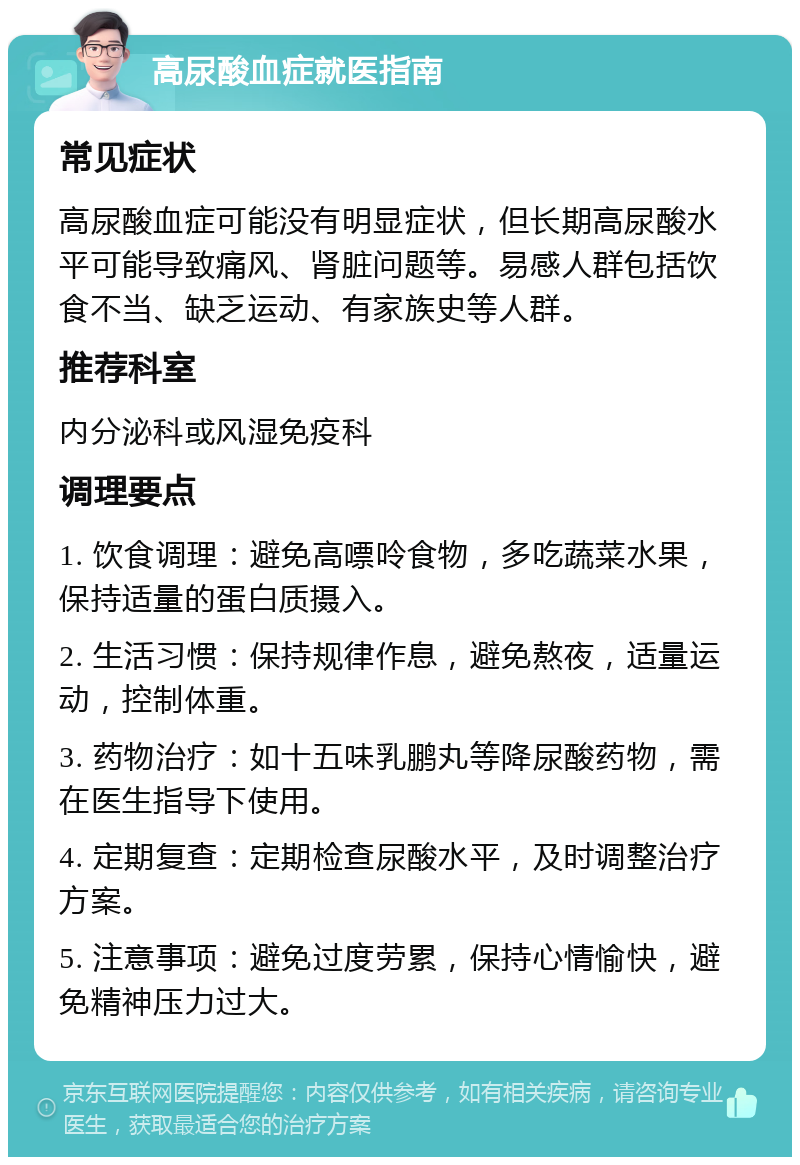 高尿酸血症就医指南 常见症状 高尿酸血症可能没有明显症状，但长期高尿酸水平可能导致痛风、肾脏问题等。易感人群包括饮食不当、缺乏运动、有家族史等人群。 推荐科室 内分泌科或风湿免疫科 调理要点 1. 饮食调理：避免高嘌呤食物，多吃蔬菜水果，保持适量的蛋白质摄入。 2. 生活习惯：保持规律作息，避免熬夜，适量运动，控制体重。 3. 药物治疗：如十五味乳鹏丸等降尿酸药物，需在医生指导下使用。 4. 定期复查：定期检查尿酸水平，及时调整治疗方案。 5. 注意事项：避免过度劳累，保持心情愉快，避免精神压力过大。