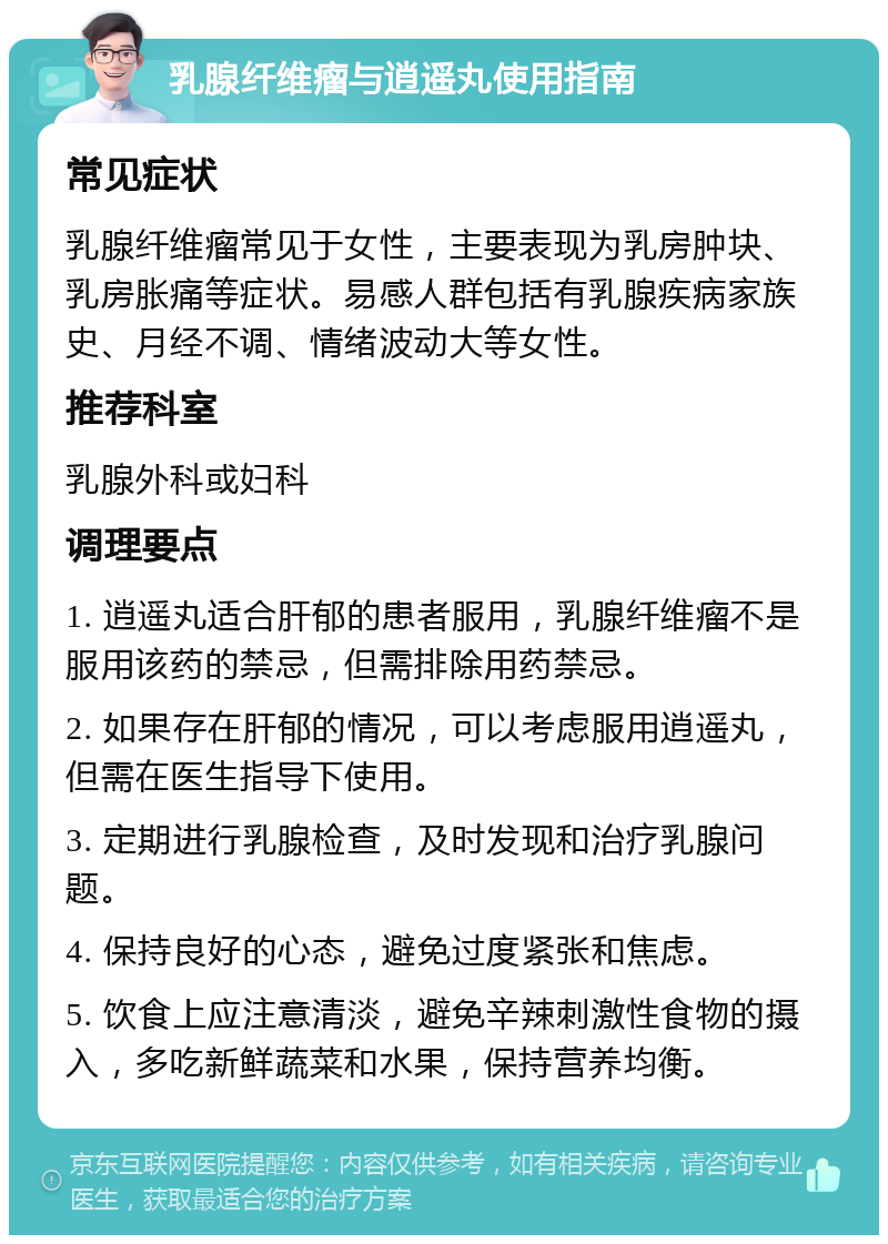 乳腺纤维瘤与逍遥丸使用指南 常见症状 乳腺纤维瘤常见于女性，主要表现为乳房肿块、乳房胀痛等症状。易感人群包括有乳腺疾病家族史、月经不调、情绪波动大等女性。 推荐科室 乳腺外科或妇科 调理要点 1. 逍遥丸适合肝郁的患者服用，乳腺纤维瘤不是服用该药的禁忌，但需排除用药禁忌。 2. 如果存在肝郁的情况，可以考虑服用逍遥丸，但需在医生指导下使用。 3. 定期进行乳腺检查，及时发现和治疗乳腺问题。 4. 保持良好的心态，避免过度紧张和焦虑。 5. 饮食上应注意清淡，避免辛辣刺激性食物的摄入，多吃新鲜蔬菜和水果，保持营养均衡。