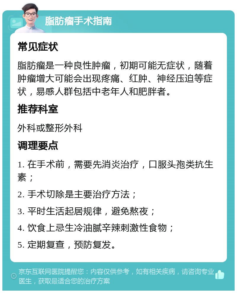 脂肪瘤手术指南 常见症状 脂肪瘤是一种良性肿瘤，初期可能无症状，随着肿瘤增大可能会出现疼痛、红肿、神经压迫等症状，易感人群包括中老年人和肥胖者。 推荐科室 外科或整形外科 调理要点 1. 在手术前，需要先消炎治疗，口服头孢类抗生素； 2. 手术切除是主要治疗方法； 3. 平时生活起居规律，避免熬夜； 4. 饮食上忌生冷油腻辛辣刺激性食物； 5. 定期复查，预防复发。