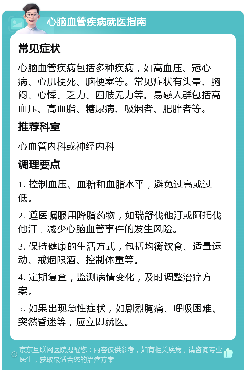 心脑血管疾病就医指南 常见症状 心脑血管疾病包括多种疾病，如高血压、冠心病、心肌梗死、脑梗塞等。常见症状有头晕、胸闷、心悸、乏力、四肢无力等。易感人群包括高血压、高血脂、糖尿病、吸烟者、肥胖者等。 推荐科室 心血管内科或神经内科 调理要点 1. 控制血压、血糖和血脂水平，避免过高或过低。 2. 遵医嘱服用降脂药物，如瑞舒伐他汀或阿托伐他汀，减少心脑血管事件的发生风险。 3. 保持健康的生活方式，包括均衡饮食、适量运动、戒烟限酒、控制体重等。 4. 定期复查，监测病情变化，及时调整治疗方案。 5. 如果出现急性症状，如剧烈胸痛、呼吸困难、突然昏迷等，应立即就医。