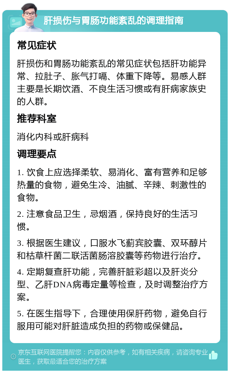 肝损伤与胃肠功能紊乱的调理指南 常见症状 肝损伤和胃肠功能紊乱的常见症状包括肝功能异常、拉肚子、胀气打嗝、体重下降等。易感人群主要是长期饮酒、不良生活习惯或有肝病家族史的人群。 推荐科室 消化内科或肝病科 调理要点 1. 饮食上应选择柔软、易消化、富有营养和足够热量的食物，避免生冷、油腻、辛辣、刺激性的食物。 2. 注意食品卫生，忌烟酒，保持良好的生活习惯。 3. 根据医生建议，口服水飞蓟宾胶囊、双环醇片和枯草杆菌二联活菌肠溶胶囊等药物进行治疗。 4. 定期复查肝功能，完善肝脏彩超以及肝炎分型、乙肝DNA病毒定量等检查，及时调整治疗方案。 5. 在医生指导下，合理使用保肝药物，避免自行服用可能对肝脏造成负担的药物或保健品。