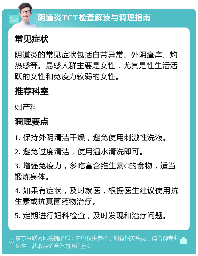 阴道炎TCT检查解读与调理指南 常见症状 阴道炎的常见症状包括白带异常、外阴瘙痒、灼热感等。易感人群主要是女性，尤其是性生活活跃的女性和免疫力较弱的女性。 推荐科室 妇产科 调理要点 1. 保持外阴清洁干燥，避免使用刺激性洗液。 2. 避免过度清洁，使用温水清洗即可。 3. 增强免疫力，多吃富含维生素C的食物，适当锻炼身体。 4. 如果有症状，及时就医，根据医生建议使用抗生素或抗真菌药物治疗。 5. 定期进行妇科检查，及时发现和治疗问题。