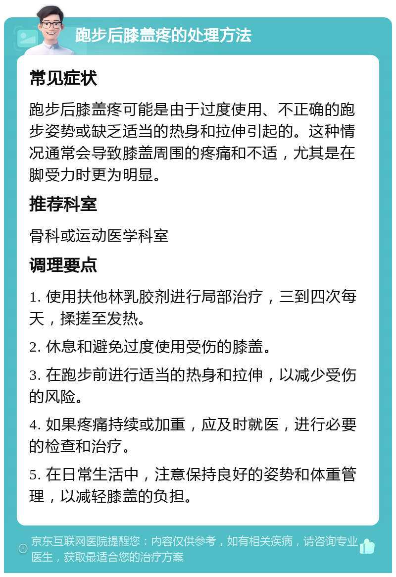 跑步后膝盖疼的处理方法 常见症状 跑步后膝盖疼可能是由于过度使用、不正确的跑步姿势或缺乏适当的热身和拉伸引起的。这种情况通常会导致膝盖周围的疼痛和不适，尤其是在脚受力时更为明显。 推荐科室 骨科或运动医学科室 调理要点 1. 使用扶他林乳胶剂进行局部治疗，三到四次每天，揉搓至发热。 2. 休息和避免过度使用受伤的膝盖。 3. 在跑步前进行适当的热身和拉伸，以减少受伤的风险。 4. 如果疼痛持续或加重，应及时就医，进行必要的检查和治疗。 5. 在日常生活中，注意保持良好的姿势和体重管理，以减轻膝盖的负担。