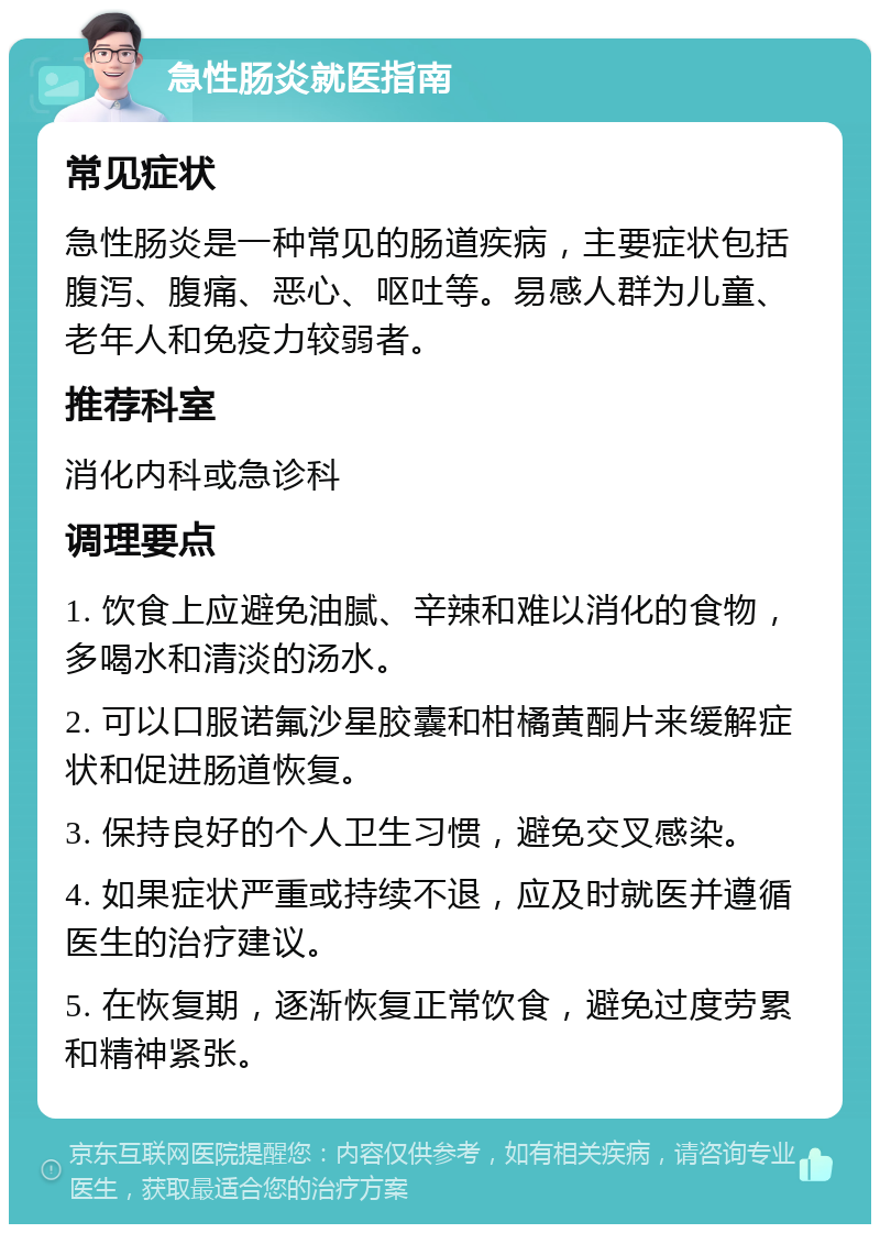 急性肠炎就医指南 常见症状 急性肠炎是一种常见的肠道疾病，主要症状包括腹泻、腹痛、恶心、呕吐等。易感人群为儿童、老年人和免疫力较弱者。 推荐科室 消化内科或急诊科 调理要点 1. 饮食上应避免油腻、辛辣和难以消化的食物，多喝水和清淡的汤水。 2. 可以口服诺氟沙星胶囊和柑橘黄酮片来缓解症状和促进肠道恢复。 3. 保持良好的个人卫生习惯，避免交叉感染。 4. 如果症状严重或持续不退，应及时就医并遵循医生的治疗建议。 5. 在恢复期，逐渐恢复正常饮食，避免过度劳累和精神紧张。