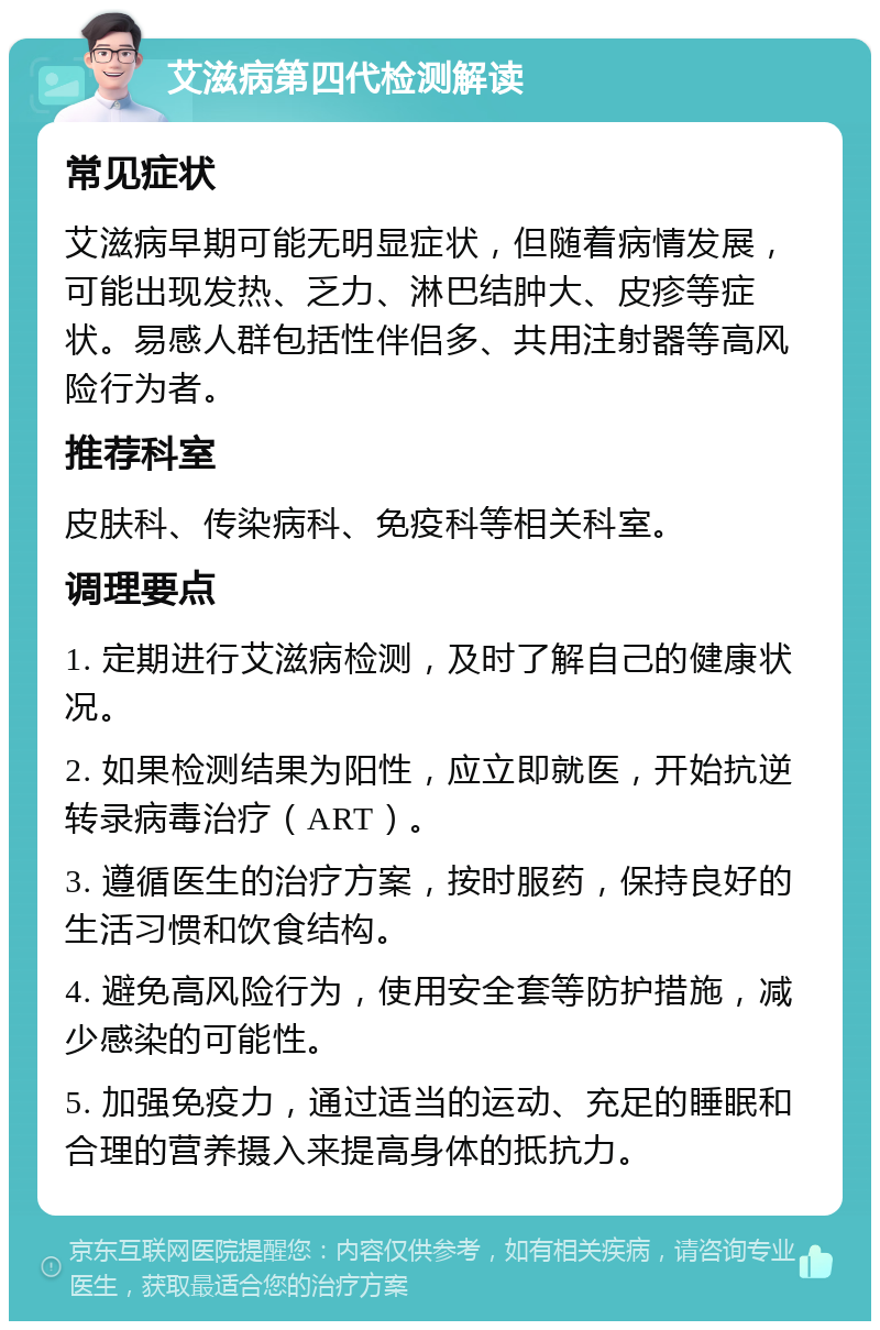 艾滋病第四代检测解读 常见症状 艾滋病早期可能无明显症状，但随着病情发展，可能出现发热、乏力、淋巴结肿大、皮疹等症状。易感人群包括性伴侣多、共用注射器等高风险行为者。 推荐科室 皮肤科、传染病科、免疫科等相关科室。 调理要点 1. 定期进行艾滋病检测，及时了解自己的健康状况。 2. 如果检测结果为阳性，应立即就医，开始抗逆转录病毒治疗（ART）。 3. 遵循医生的治疗方案，按时服药，保持良好的生活习惯和饮食结构。 4. 避免高风险行为，使用安全套等防护措施，减少感染的可能性。 5. 加强免疫力，通过适当的运动、充足的睡眠和合理的营养摄入来提高身体的抵抗力。