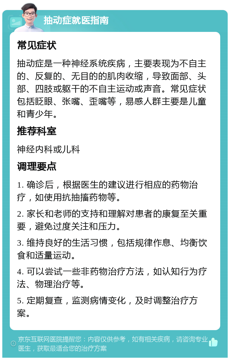 抽动症就医指南 常见症状 抽动症是一种神经系统疾病，主要表现为不自主的、反复的、无目的的肌肉收缩，导致面部、头部、四肢或躯干的不自主运动或声音。常见症状包括眨眼、张嘴、歪嘴等，易感人群主要是儿童和青少年。 推荐科室 神经内科或儿科 调理要点 1. 确诊后，根据医生的建议进行相应的药物治疗，如使用抗抽搐药物等。 2. 家长和老师的支持和理解对患者的康复至关重要，避免过度关注和压力。 3. 维持良好的生活习惯，包括规律作息、均衡饮食和适量运动。 4. 可以尝试一些非药物治疗方法，如认知行为疗法、物理治疗等。 5. 定期复查，监测病情变化，及时调整治疗方案。