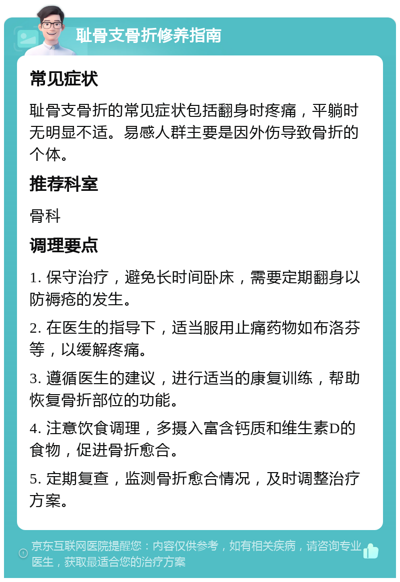 耻骨支骨折修养指南 常见症状 耻骨支骨折的常见症状包括翻身时疼痛，平躺时无明显不适。易感人群主要是因外伤导致骨折的个体。 推荐科室 骨科 调理要点 1. 保守治疗，避免长时间卧床，需要定期翻身以防褥疮的发生。 2. 在医生的指导下，适当服用止痛药物如布洛芬等，以缓解疼痛。 3. 遵循医生的建议，进行适当的康复训练，帮助恢复骨折部位的功能。 4. 注意饮食调理，多摄入富含钙质和维生素D的食物，促进骨折愈合。 5. 定期复查，监测骨折愈合情况，及时调整治疗方案。