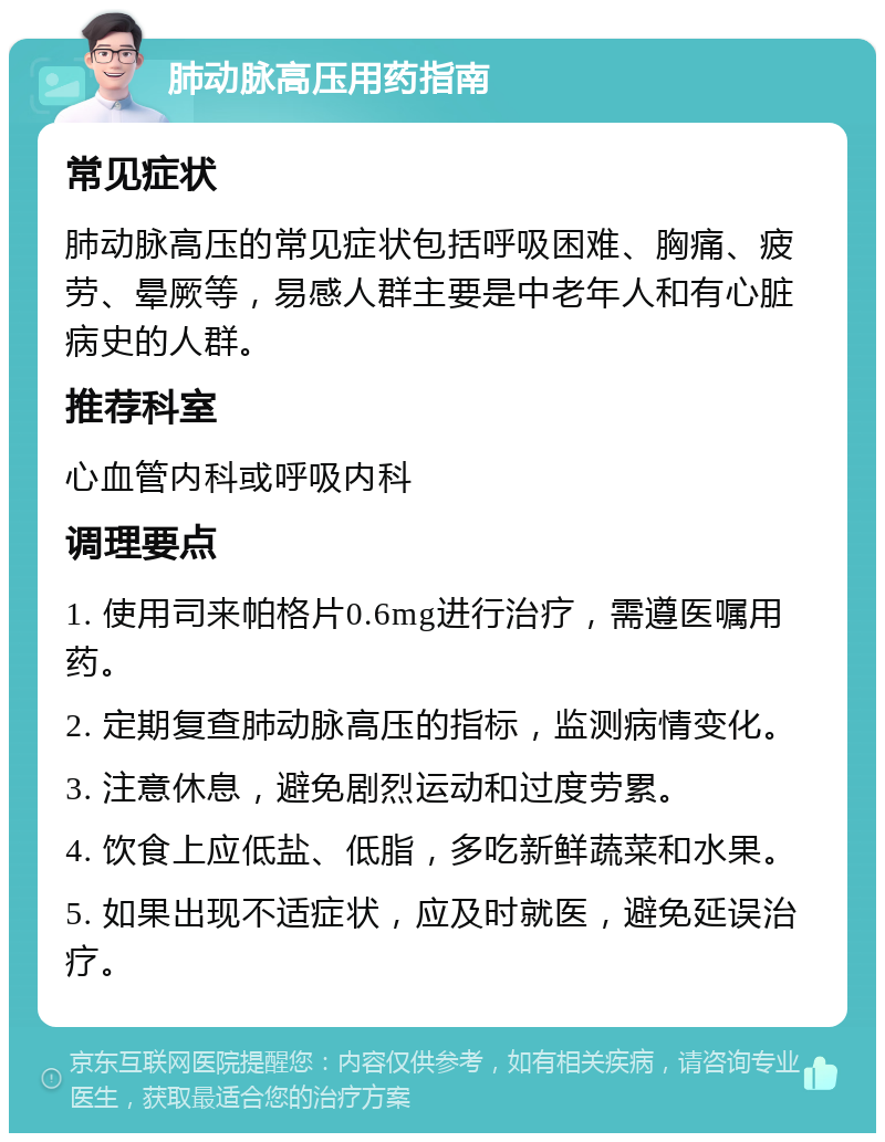 肺动脉高压用药指南 常见症状 肺动脉高压的常见症状包括呼吸困难、胸痛、疲劳、晕厥等，易感人群主要是中老年人和有心脏病史的人群。 推荐科室 心血管内科或呼吸内科 调理要点 1. 使用司来帕格片0.6mg进行治疗，需遵医嘱用药。 2. 定期复查肺动脉高压的指标，监测病情变化。 3. 注意休息，避免剧烈运动和过度劳累。 4. 饮食上应低盐、低脂，多吃新鲜蔬菜和水果。 5. 如果出现不适症状，应及时就医，避免延误治疗。