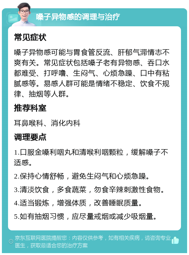 嗓子异物感的调理与治疗 常见症状 嗓子异物感可能与胃食管反流、肝郁气滞情志不爽有关。常见症状包括嗓子老有异物感、吞口水都难受、打呼噜、生闷气、心烦急躁、口中有粘腻感等。易感人群可能是情绪不稳定、饮食不规律、抽烟等人群。 推荐科室 耳鼻喉科、消化内科 调理要点 1.口服金嗓利咽丸和清喉利咽颗粒，缓解嗓子不适感。 2.保持心情舒畅，避免生闷气和心烦急躁。 3.清淡饮食，多食蔬菜，勿食辛辣刺激性食物。 4.适当锻炼，增强体质，改善睡眠质量。 5.如有抽烟习惯，应尽量戒烟或减少吸烟量。