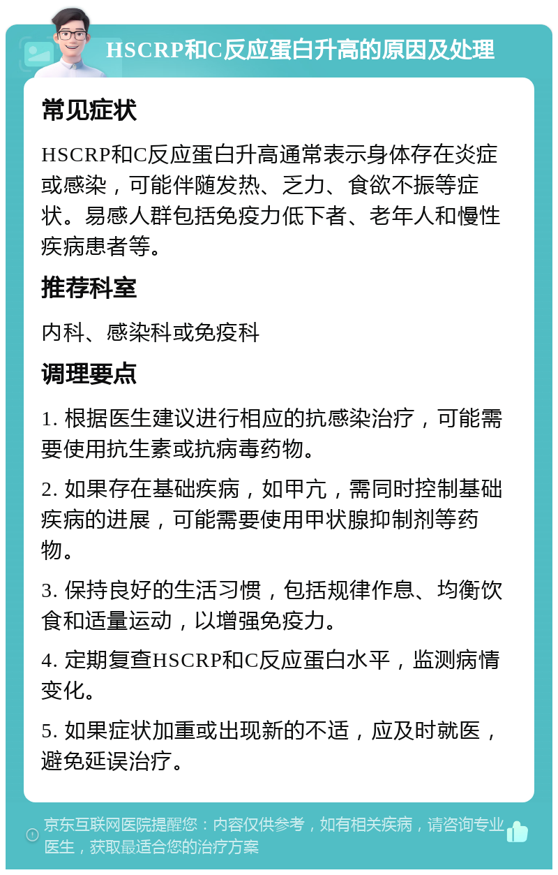 HSCRP和C反应蛋白升高的原因及处理 常见症状 HSCRP和C反应蛋白升高通常表示身体存在炎症或感染，可能伴随发热、乏力、食欲不振等症状。易感人群包括免疫力低下者、老年人和慢性疾病患者等。 推荐科室 内科、感染科或免疫科 调理要点 1. 根据医生建议进行相应的抗感染治疗，可能需要使用抗生素或抗病毒药物。 2. 如果存在基础疾病，如甲亢，需同时控制基础疾病的进展，可能需要使用甲状腺抑制剂等药物。 3. 保持良好的生活习惯，包括规律作息、均衡饮食和适量运动，以增强免疫力。 4. 定期复查HSCRP和C反应蛋白水平，监测病情变化。 5. 如果症状加重或出现新的不适，应及时就医，避免延误治疗。