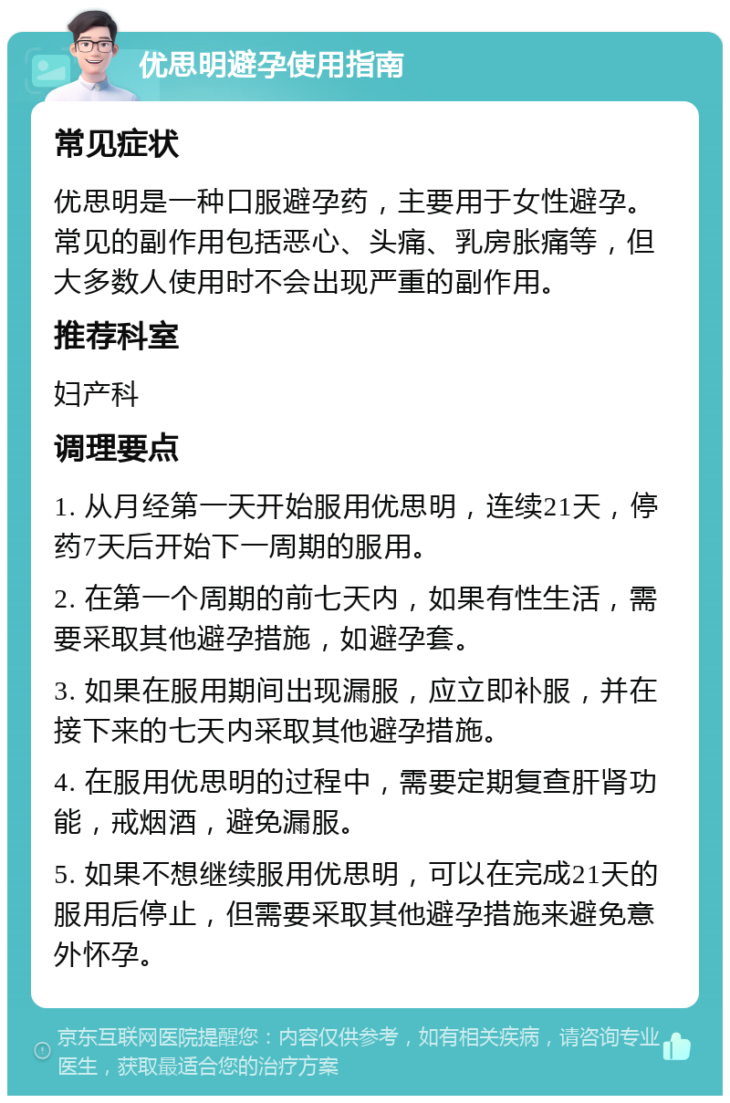 优思明避孕使用指南 常见症状 优思明是一种口服避孕药，主要用于女性避孕。常见的副作用包括恶心、头痛、乳房胀痛等，但大多数人使用时不会出现严重的副作用。 推荐科室 妇产科 调理要点 1. 从月经第一天开始服用优思明，连续21天，停药7天后开始下一周期的服用。 2. 在第一个周期的前七天内，如果有性生活，需要采取其他避孕措施，如避孕套。 3. 如果在服用期间出现漏服，应立即补服，并在接下来的七天内采取其他避孕措施。 4. 在服用优思明的过程中，需要定期复查肝肾功能，戒烟酒，避免漏服。 5. 如果不想继续服用优思明，可以在完成21天的服用后停止，但需要采取其他避孕措施来避免意外怀孕。