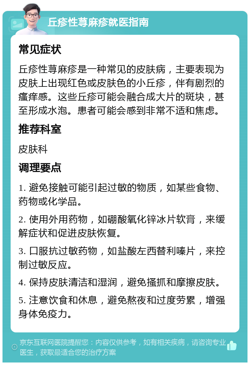 丘疹性荨麻疹就医指南 常见症状 丘疹性荨麻疹是一种常见的皮肤病，主要表现为皮肤上出现红色或皮肤色的小丘疹，伴有剧烈的瘙痒感。这些丘疹可能会融合成大片的斑块，甚至形成水泡。患者可能会感到非常不适和焦虑。 推荐科室 皮肤科 调理要点 1. 避免接触可能引起过敏的物质，如某些食物、药物或化学品。 2. 使用外用药物，如硼酸氧化锌冰片软膏，来缓解症状和促进皮肤恢复。 3. 口服抗过敏药物，如盐酸左西替利嗪片，来控制过敏反应。 4. 保持皮肤清洁和湿润，避免搔抓和摩擦皮肤。 5. 注意饮食和休息，避免熬夜和过度劳累，增强身体免疫力。