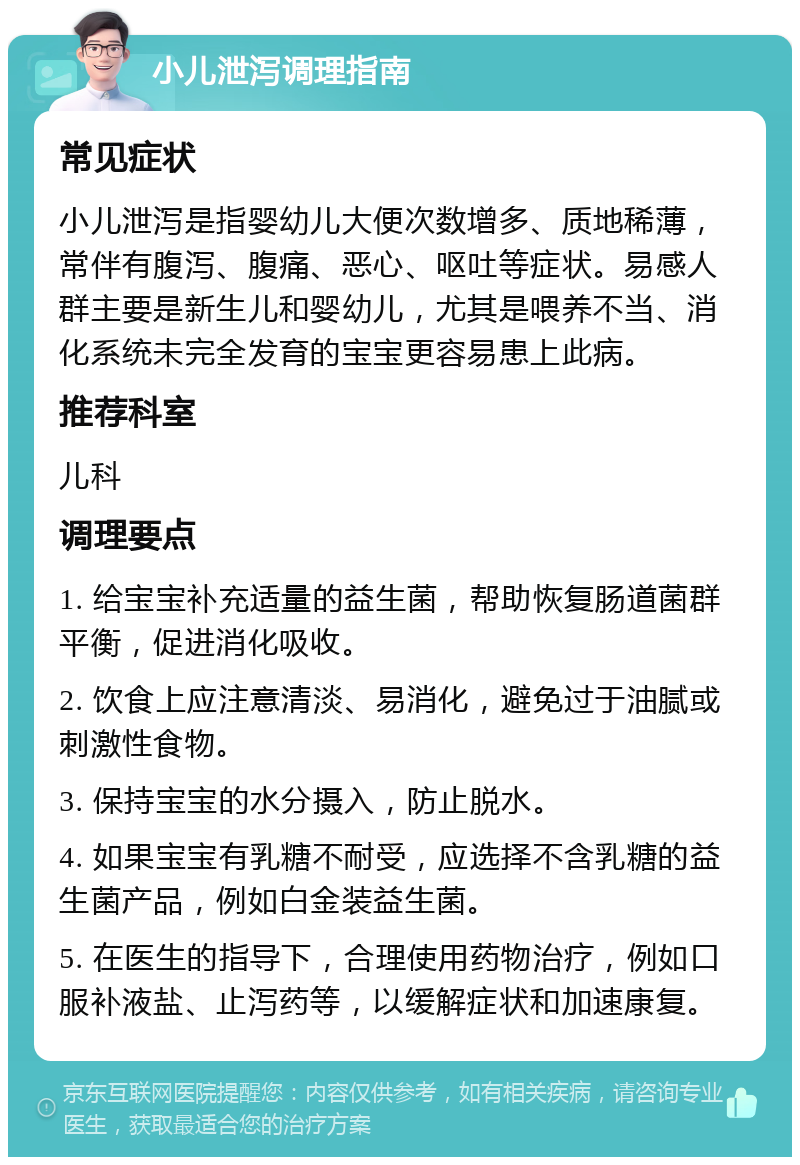 小儿泄泻调理指南 常见症状 小儿泄泻是指婴幼儿大便次数增多、质地稀薄，常伴有腹泻、腹痛、恶心、呕吐等症状。易感人群主要是新生儿和婴幼儿，尤其是喂养不当、消化系统未完全发育的宝宝更容易患上此病。 推荐科室 儿科 调理要点 1. 给宝宝补充适量的益生菌，帮助恢复肠道菌群平衡，促进消化吸收。 2. 饮食上应注意清淡、易消化，避免过于油腻或刺激性食物。 3. 保持宝宝的水分摄入，防止脱水。 4. 如果宝宝有乳糖不耐受，应选择不含乳糖的益生菌产品，例如白金装益生菌。 5. 在医生的指导下，合理使用药物治疗，例如口服补液盐、止泻药等，以缓解症状和加速康复。