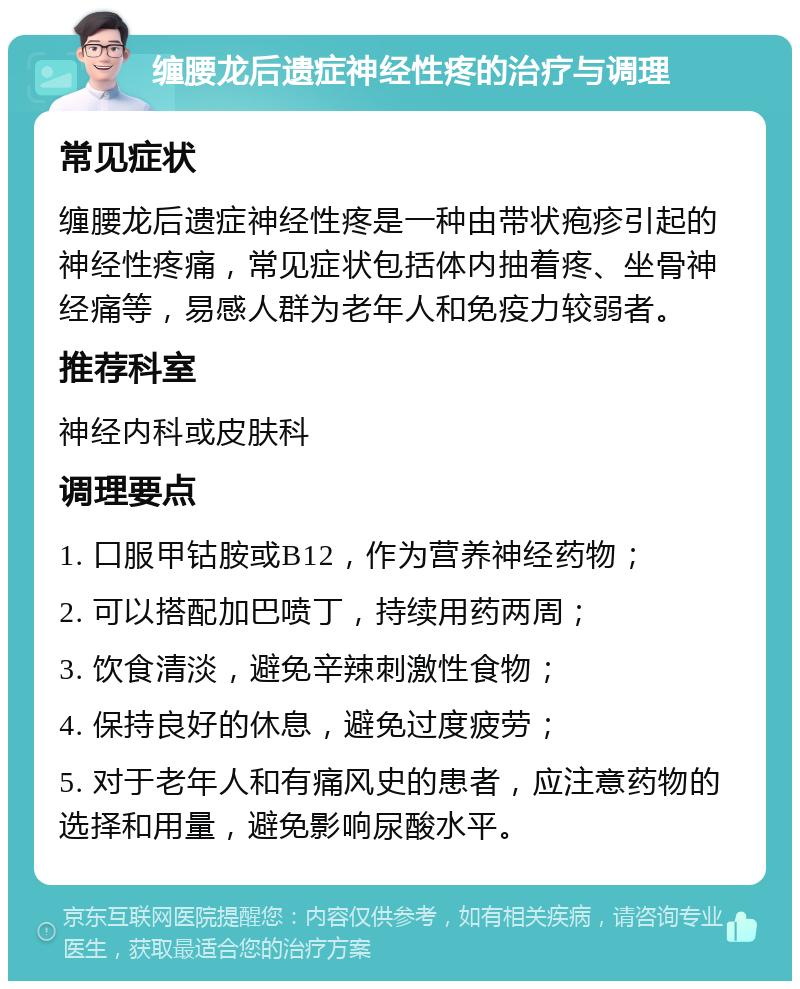 缠腰龙后遗症神经性疼的治疗与调理 常见症状 缠腰龙后遗症神经性疼是一种由带状疱疹引起的神经性疼痛，常见症状包括体内抽着疼、坐骨神经痛等，易感人群为老年人和免疫力较弱者。 推荐科室 神经内科或皮肤科 调理要点 1. 口服甲钴胺或B12，作为营养神经药物； 2. 可以搭配加巴喷丁，持续用药两周； 3. 饮食清淡，避免辛辣刺激性食物； 4. 保持良好的休息，避免过度疲劳； 5. 对于老年人和有痛风史的患者，应注意药物的选择和用量，避免影响尿酸水平。