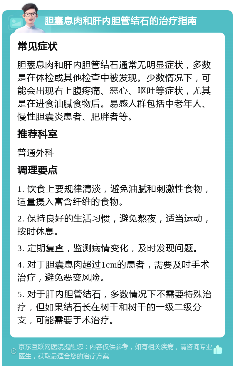 胆囊息肉和肝内胆管结石的治疗指南 常见症状 胆囊息肉和肝内胆管结石通常无明显症状，多数是在体检或其他检查中被发现。少数情况下，可能会出现右上腹疼痛、恶心、呕吐等症状，尤其是在进食油腻食物后。易感人群包括中老年人、慢性胆囊炎患者、肥胖者等。 推荐科室 普通外科 调理要点 1. 饮食上要规律清淡，避免油腻和刺激性食物，适量摄入富含纤维的食物。 2. 保持良好的生活习惯，避免熬夜，适当运动，按时休息。 3. 定期复查，监测病情变化，及时发现问题。 4. 对于胆囊息肉超过1cm的患者，需要及时手术治疗，避免恶变风险。 5. 对于肝内胆管结石，多数情况下不需要特殊治疗，但如果结石长在树干和树干的一级二级分支，可能需要手术治疗。