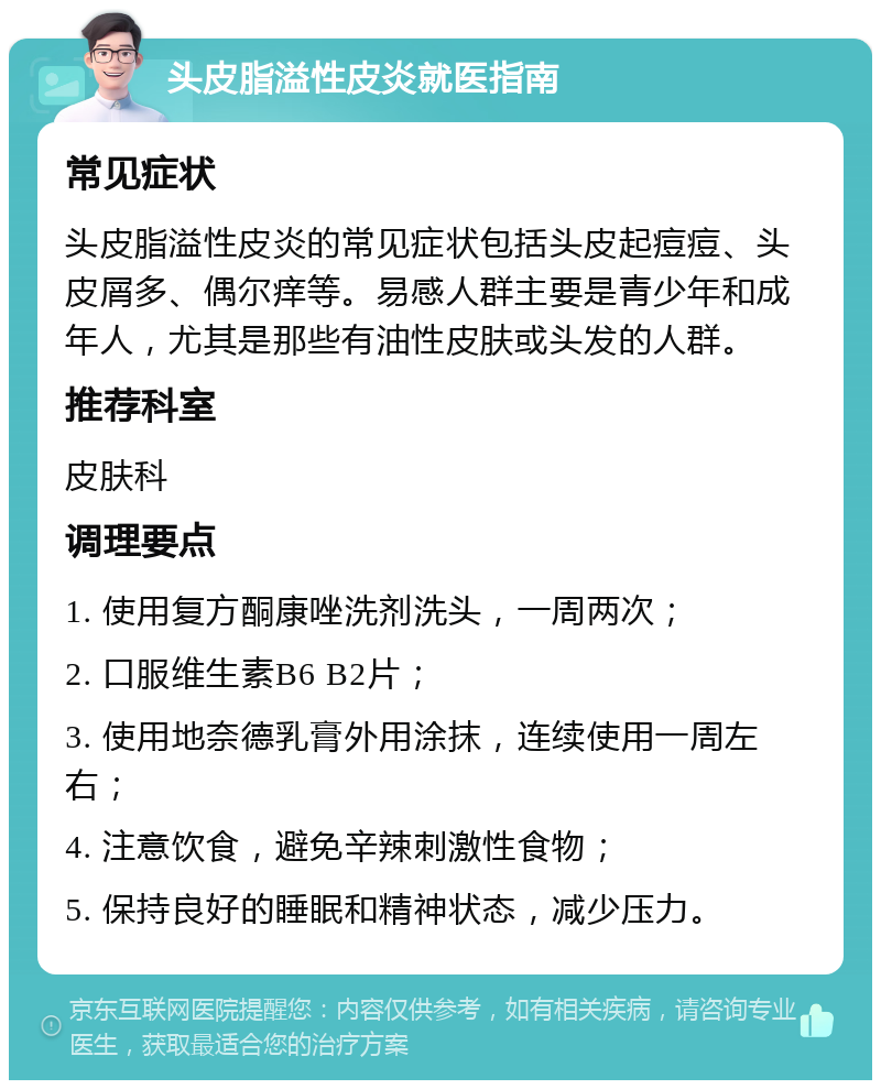 头皮脂溢性皮炎就医指南 常见症状 头皮脂溢性皮炎的常见症状包括头皮起痘痘、头皮屑多、偶尔痒等。易感人群主要是青少年和成年人，尤其是那些有油性皮肤或头发的人群。 推荐科室 皮肤科 调理要点 1. 使用复方酮康唑洗剂洗头，一周两次； 2. 口服维生素B6 B2片； 3. 使用地奈德乳膏外用涂抹，连续使用一周左右； 4. 注意饮食，避免辛辣刺激性食物； 5. 保持良好的睡眠和精神状态，减少压力。