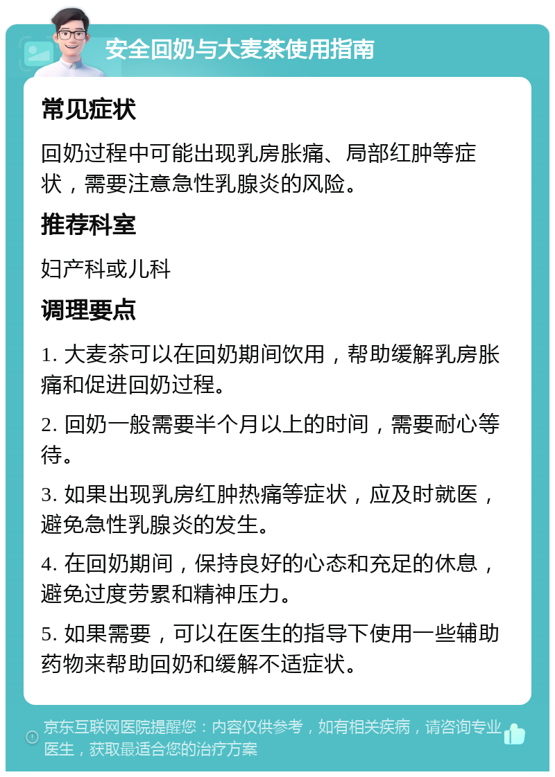 安全回奶与大麦茶使用指南 常见症状 回奶过程中可能出现乳房胀痛、局部红肿等症状，需要注意急性乳腺炎的风险。 推荐科室 妇产科或儿科 调理要点 1. 大麦茶可以在回奶期间饮用，帮助缓解乳房胀痛和促进回奶过程。 2. 回奶一般需要半个月以上的时间，需要耐心等待。 3. 如果出现乳房红肿热痛等症状，应及时就医，避免急性乳腺炎的发生。 4. 在回奶期间，保持良好的心态和充足的休息，避免过度劳累和精神压力。 5. 如果需要，可以在医生的指导下使用一些辅助药物来帮助回奶和缓解不适症状。