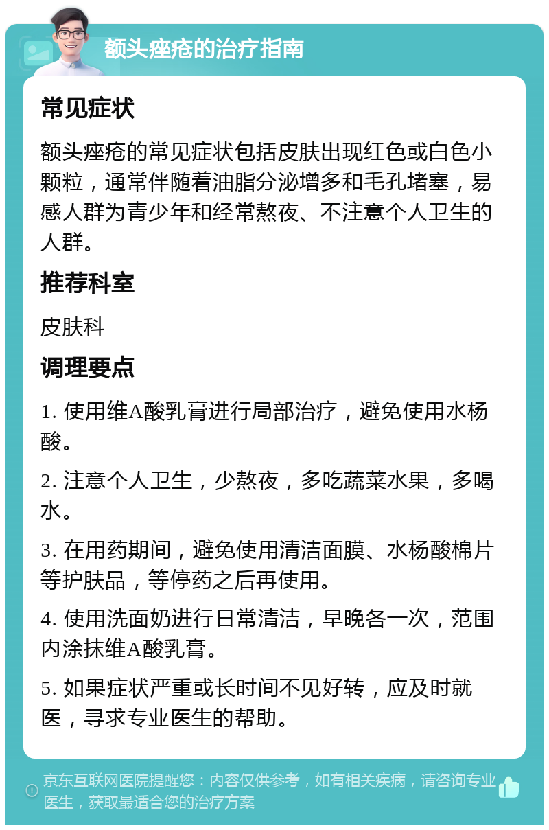 额头痤疮的治疗指南 常见症状 额头痤疮的常见症状包括皮肤出现红色或白色小颗粒，通常伴随着油脂分泌增多和毛孔堵塞，易感人群为青少年和经常熬夜、不注意个人卫生的人群。 推荐科室 皮肤科 调理要点 1. 使用维A酸乳膏进行局部治疗，避免使用水杨酸。 2. 注意个人卫生，少熬夜，多吃蔬菜水果，多喝水。 3. 在用药期间，避免使用清洁面膜、水杨酸棉片等护肤品，等停药之后再使用。 4. 使用洗面奶进行日常清洁，早晚各一次，范围内涂抹维A酸乳膏。 5. 如果症状严重或长时间不见好转，应及时就医，寻求专业医生的帮助。