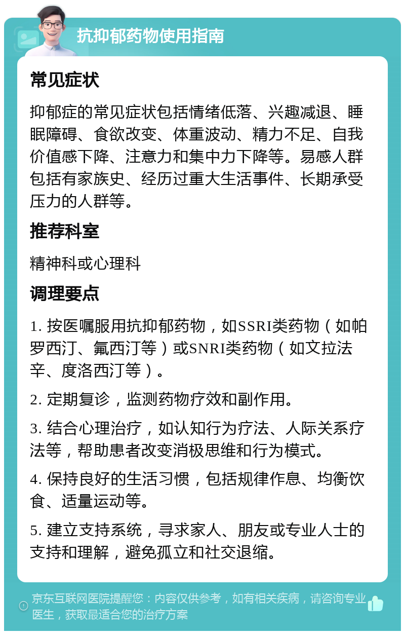 抗抑郁药物使用指南 常见症状 抑郁症的常见症状包括情绪低落、兴趣减退、睡眠障碍、食欲改变、体重波动、精力不足、自我价值感下降、注意力和集中力下降等。易感人群包括有家族史、经历过重大生活事件、长期承受压力的人群等。 推荐科室 精神科或心理科 调理要点 1. 按医嘱服用抗抑郁药物，如SSRI类药物（如帕罗西汀、氟西汀等）或SNRI类药物（如文拉法辛、度洛西汀等）。 2. 定期复诊，监测药物疗效和副作用。 3. 结合心理治疗，如认知行为疗法、人际关系疗法等，帮助患者改变消极思维和行为模式。 4. 保持良好的生活习惯，包括规律作息、均衡饮食、适量运动等。 5. 建立支持系统，寻求家人、朋友或专业人士的支持和理解，避免孤立和社交退缩。