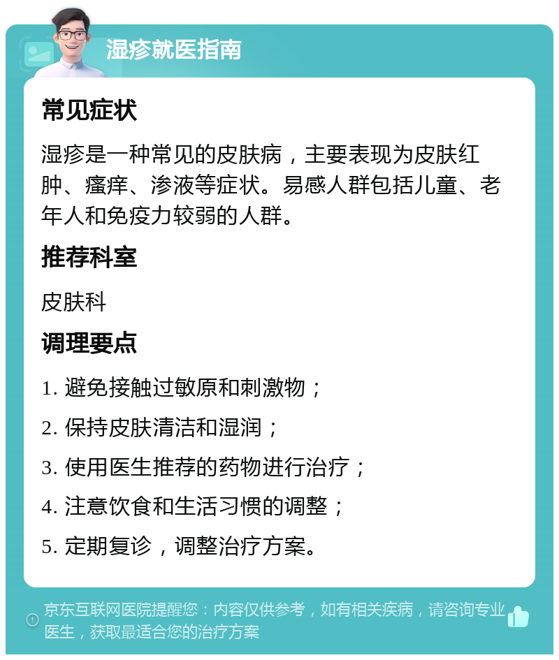 湿疹就医指南 常见症状 湿疹是一种常见的皮肤病，主要表现为皮肤红肿、瘙痒、渗液等症状。易感人群包括儿童、老年人和免疫力较弱的人群。 推荐科室 皮肤科 调理要点 1. 避免接触过敏原和刺激物； 2. 保持皮肤清洁和湿润； 3. 使用医生推荐的药物进行治疗； 4. 注意饮食和生活习惯的调整； 5. 定期复诊，调整治疗方案。