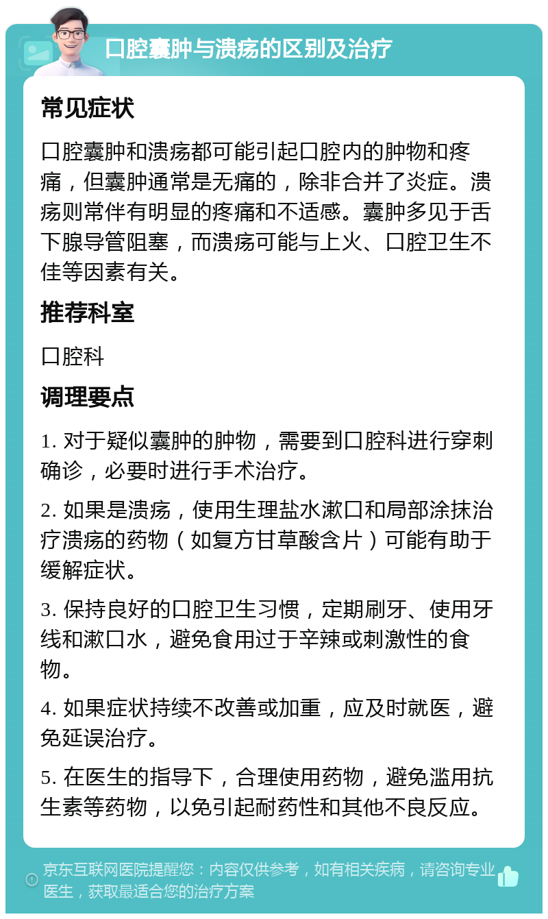 口腔囊肿与溃疡的区别及治疗 常见症状 口腔囊肿和溃疡都可能引起口腔内的肿物和疼痛，但囊肿通常是无痛的，除非合并了炎症。溃疡则常伴有明显的疼痛和不适感。囊肿多见于舌下腺导管阻塞，而溃疡可能与上火、口腔卫生不佳等因素有关。 推荐科室 口腔科 调理要点 1. 对于疑似囊肿的肿物，需要到口腔科进行穿刺确诊，必要时进行手术治疗。 2. 如果是溃疡，使用生理盐水漱口和局部涂抹治疗溃疡的药物（如复方甘草酸含片）可能有助于缓解症状。 3. 保持良好的口腔卫生习惯，定期刷牙、使用牙线和漱口水，避免食用过于辛辣或刺激性的食物。 4. 如果症状持续不改善或加重，应及时就医，避免延误治疗。 5. 在医生的指导下，合理使用药物，避免滥用抗生素等药物，以免引起耐药性和其他不良反应。