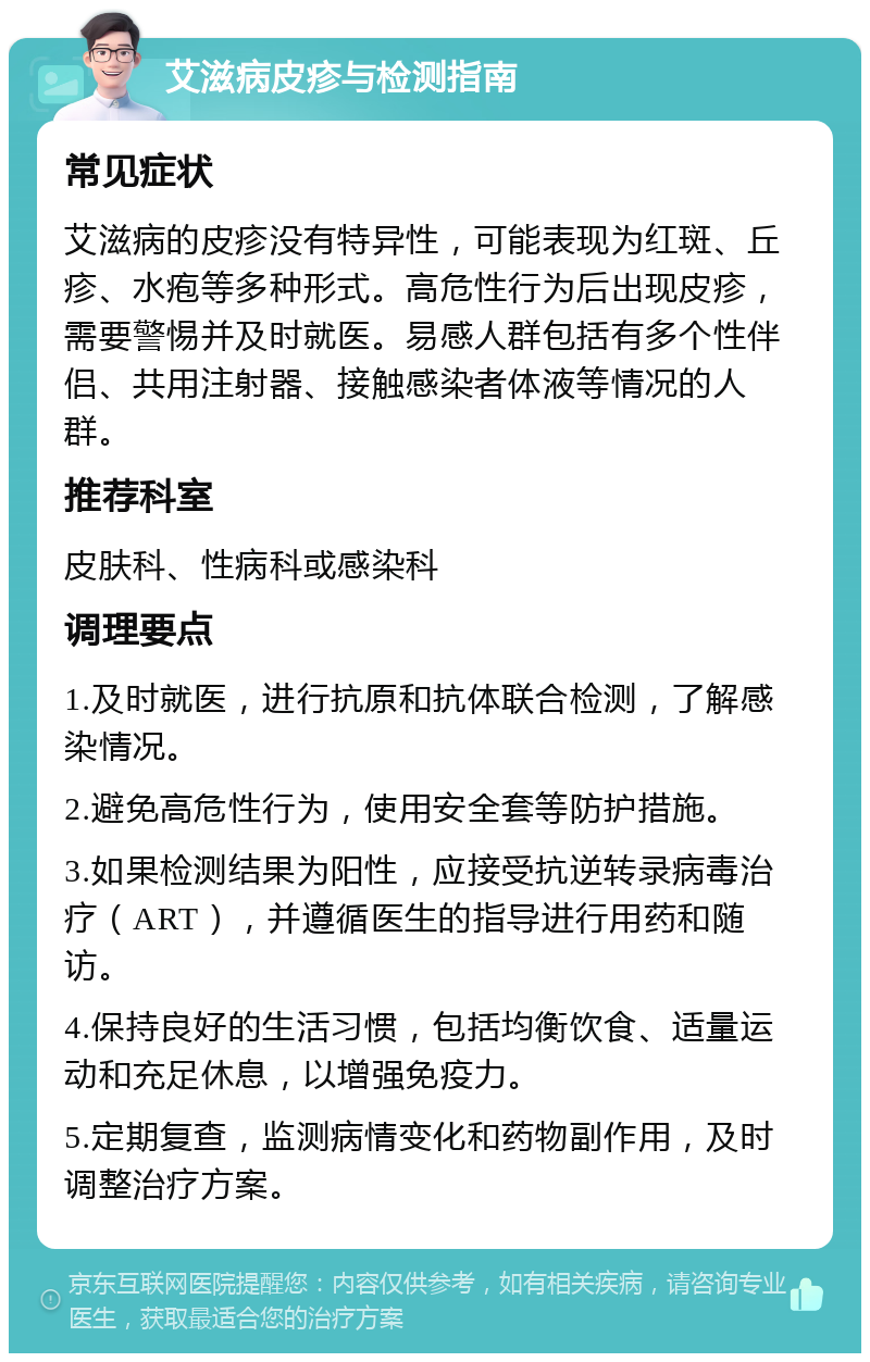 艾滋病皮疹与检测指南 常见症状 艾滋病的皮疹没有特异性，可能表现为红斑、丘疹、水疱等多种形式。高危性行为后出现皮疹，需要警惕并及时就医。易感人群包括有多个性伴侣、共用注射器、接触感染者体液等情况的人群。 推荐科室 皮肤科、性病科或感染科 调理要点 1.及时就医，进行抗原和抗体联合检测，了解感染情况。 2.避免高危性行为，使用安全套等防护措施。 3.如果检测结果为阳性，应接受抗逆转录病毒治疗（ART），并遵循医生的指导进行用药和随访。 4.保持良好的生活习惯，包括均衡饮食、适量运动和充足休息，以增强免疫力。 5.定期复查，监测病情变化和药物副作用，及时调整治疗方案。