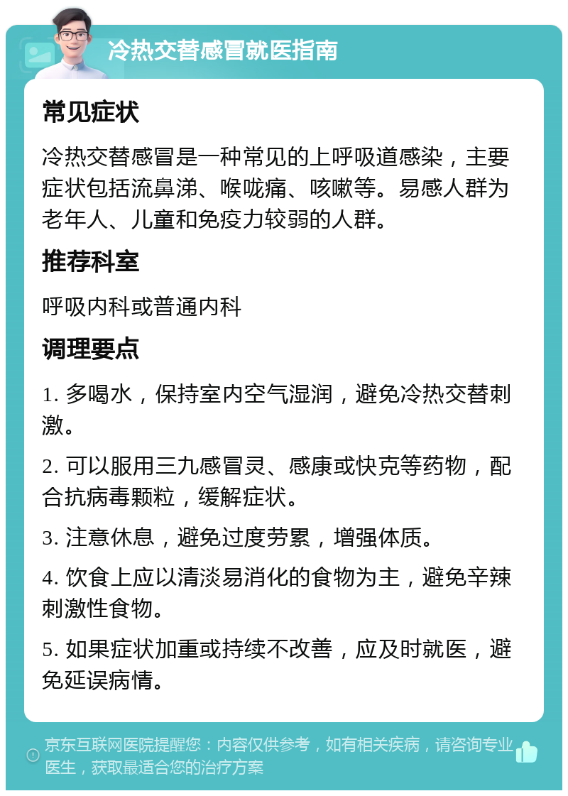 冷热交替感冒就医指南 常见症状 冷热交替感冒是一种常见的上呼吸道感染，主要症状包括流鼻涕、喉咙痛、咳嗽等。易感人群为老年人、儿童和免疫力较弱的人群。 推荐科室 呼吸内科或普通内科 调理要点 1. 多喝水，保持室内空气湿润，避免冷热交替刺激。 2. 可以服用三九感冒灵、感康或快克等药物，配合抗病毒颗粒，缓解症状。 3. 注意休息，避免过度劳累，增强体质。 4. 饮食上应以清淡易消化的食物为主，避免辛辣刺激性食物。 5. 如果症状加重或持续不改善，应及时就医，避免延误病情。