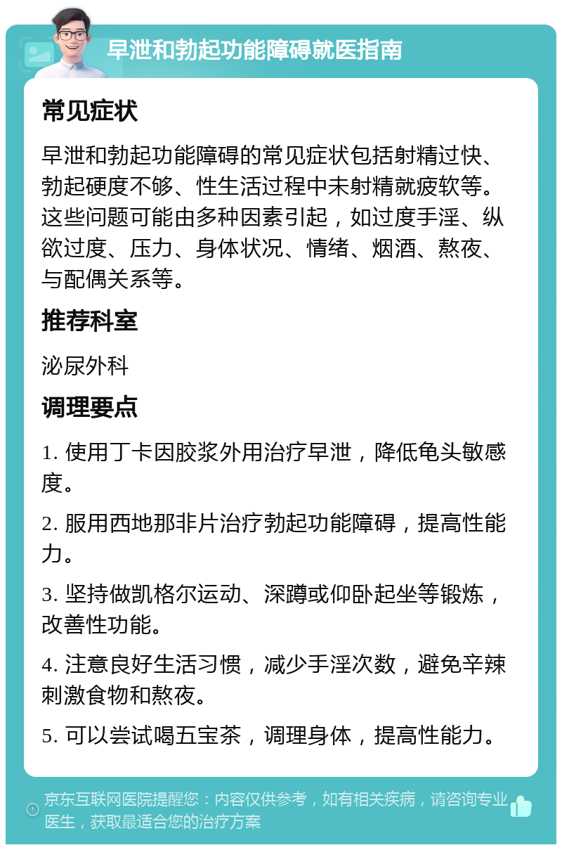 早泄和勃起功能障碍就医指南 常见症状 早泄和勃起功能障碍的常见症状包括射精过快、勃起硬度不够、性生活过程中未射精就疲软等。这些问题可能由多种因素引起，如过度手淫、纵欲过度、压力、身体状况、情绪、烟酒、熬夜、与配偶关系等。 推荐科室 泌尿外科 调理要点 1. 使用丁卡因胶浆外用治疗早泄，降低龟头敏感度。 2. 服用西地那非片治疗勃起功能障碍，提高性能力。 3. 坚持做凯格尔运动、深蹲或仰卧起坐等锻炼，改善性功能。 4. 注意良好生活习惯，减少手淫次数，避免辛辣刺激食物和熬夜。 5. 可以尝试喝五宝茶，调理身体，提高性能力。