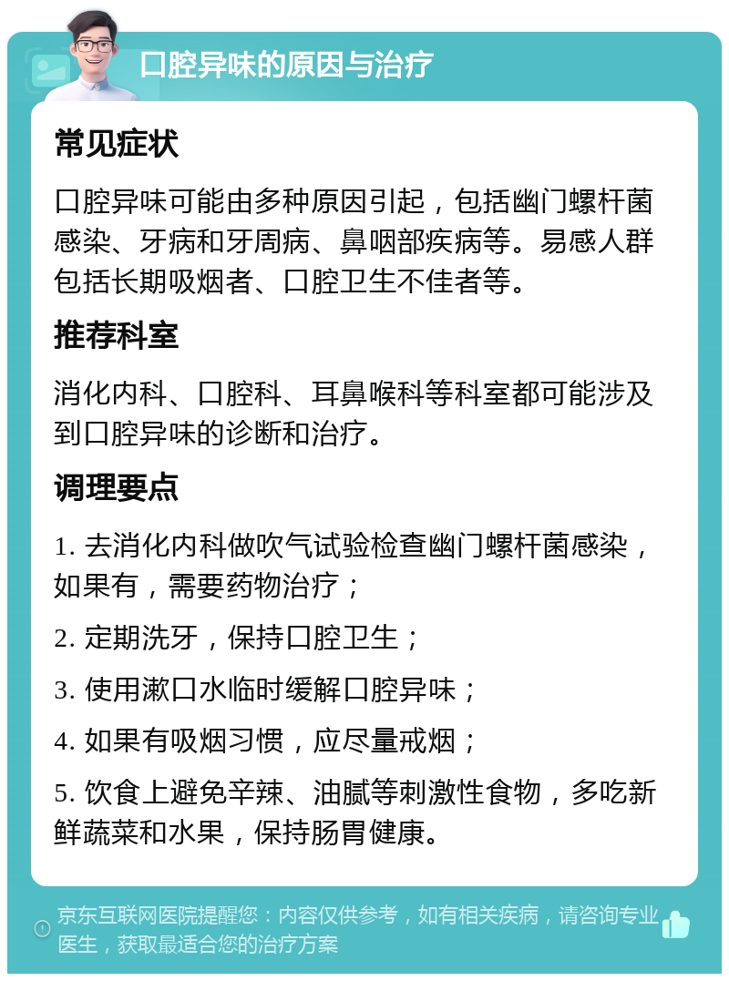 口腔异味的原因与治疗 常见症状 口腔异味可能由多种原因引起，包括幽门螺杆菌感染、牙病和牙周病、鼻咽部疾病等。易感人群包括长期吸烟者、口腔卫生不佳者等。 推荐科室 消化内科、口腔科、耳鼻喉科等科室都可能涉及到口腔异味的诊断和治疗。 调理要点 1. 去消化内科做吹气试验检查幽门螺杆菌感染，如果有，需要药物治疗； 2. 定期洗牙，保持口腔卫生； 3. 使用漱口水临时缓解口腔异味； 4. 如果有吸烟习惯，应尽量戒烟； 5. 饮食上避免辛辣、油腻等刺激性食物，多吃新鲜蔬菜和水果，保持肠胃健康。